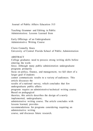Journal of Public Affairs Education 515
Teaching Grammar and Editing in Public
Administration: Lessons Learned from
Early Offerings of an Undergraduate
Administrative Writing Course
Claire Connolly Knox
University of Central Florida School of Public Administration
ABSTRACT
College graduates need to possess strong writing skills before
entering the work-
force. Although many public administration undergraduate
programs primarily
focus on policy, finance, and management, we fall short of a
larger goal if students
cannot communicate results to a variety of audiences. This
article discusses the
results of a national survey, which concludes that few
undergraduate public affairs
programs require an administrative/technical writing course.
Based on pedagogical
theories, this article describes the design of a newly
implemented, undergraduate,
administrative writing course. The article concludes with
lessons learned, provides
recommendations for programs considering requiring an
administrative writing
course, and discusses future research.
 