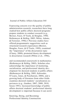 Journal of Public Affairs Education 545
Expressing concern over the quality of public
administration research, researchers have long
studied how public affairs doctoral programs
prepare students to conduct research (e.g.,
Brewer, Facer, O’Toole, & Douglas, 1998;
Rethemeyer & Helbig, 2005; White, Adams,
& Forrester, 1996).1 Previous studies have
offered programmatic suggestions such as
structured research experiences (Brewer,
Douglas, Facer, & O’Toole, 1999), examined
the “importance” of the dissertation topic
(Cleary, 2000), promoted theory development
in dissertation research (White et al., 1996),
and recommended coursework in mathematics
(Rethemeyer & Helbig, 2005). Scholars also
acknowledge the importance of mentoring,
socialization, and professional identity dev-
elopment for doctoral students in public affairs
(Rethemeyer & Helbig, 2005; Schroeder,
O’Leary, Jones, & Poocharoen, 2004), and a
growing body of literature from other fields
examines doctoral students’ socialization ex­
periences (e.g., Gardner, 2007, 2008, 2010;
Green 1991). Increased knowledge of public
affairs doctoral students’ professional identity
development is important because it can assist
Knowing, Doing, and Becoming:
Professional Identity Construction
 