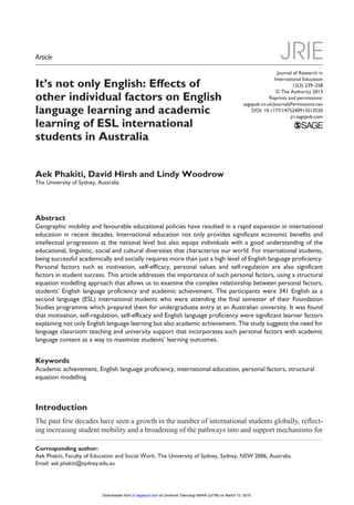Journal of Research in
International Education
12(3) 239­–258
© The Author(s) 2013
Reprints and permissions:
sagepub.co.uk/journalsPermissions.nav
DOI: 10.1177/1475240913513520
jri.sagepub.com
JRIE
It’s not only English: Effects of
other individual factors on English
language learning and academic
learning of ESL international
students in Australia
Aek Phakiti, David Hirsh and Lindy Woodrow
The University of Sydney, Australia
Abstract
Geographic mobility and favourable educational policies have resulted in a rapid expansion in international
education in recent decades. International education not only provides significant economic benefits and
intellectual progression at the national level but also equips individuals with a good understanding of the
educational, linguistic, social and cultural diversities that characterize our world. For international students,
being successful academically and socially requires more than just a high level of English language proficiency.
Personal factors such as motivation, self-efficacy, personal values and self-regulation are also significant
factors in student success. This article addresses the importance of such personal factors, using a structural
equation modelling approach that allows us to examine the complex relationship between personal factors,
students’ English language proficiency and academic achievement. The participants were 341 English as a
second language (ESL) international students who were attending the final semester of their Foundation
Studies programme which prepared them for undergraduate entry at an Australian university. It was found
that motivation, self-regulation, self-efficacy and English language proficiency were significant learner factors
explaining not only English language learning but also academic achievement. The study suggests the need for
language classroom teaching and university support that incorporates such personal factors with academic
language content as a way to maximize students’ learning outcomes.
Keywords
Academic achievement, English language proficiency, international education, personal factors, structural
equation modelling
Introduction
The past few decades have seen a growth in the number of international students globally, reflect-
ing increasing student mobility and a broadening of the pathways into and support mechanisms for
Corresponding author:
Aek Phakiti, Faculty of Education and Social Work, The University of Sydney, Sydney, NSW 2006, Australia.
Email: aek.phakiti@sydney.edu.au
513520JRI12310.1177/1475240913513520Journal of Research in International EducationPhakiti et al.
research-article2013
Article
at Universiti Teknologi MARA (UiTM) on March 13, 2015jri.sagepub.comDownloaded from
 