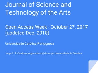 Journal of Science and
Technology of the Arts
Open Access Week - October 27, 2017
(updated Dec. 2018)
Universidade Católica Portuguesa
Jorge C. S. Cardoso, jorgecardoso@dei.uc.pt, Universidade de Coimbra
 
