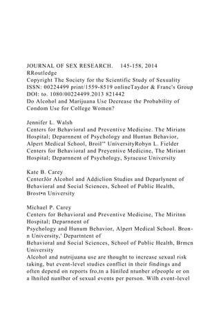 JOURNAL OF SEX RESEARCH. 145-158, 2014
RRoutledge
Copyright The Society for the Scientific Study of Sexuality
ISSN: 00224499 print/1559-8519 onlineTaydor & Franc's Group
DOI: to. 1080/00224499.2013 821442
Do Alcohol and Marijuana Use Decrease the Probability of
Condom Use for College Women?
Jennifer L. Walsh
Centers for Behavioral and Preventive Medicine. The Miriatn
Hospital; Deparnnent of Psychology and Huntan Behavior,
Alpert Medical School, Broil'" UniversityRobyn L. Fielder
Centers for Behavioral and Preyentive Medicine, The Miriant
Hospital; Deparnnent of Psychology, Syracuse University
Kate B. Carey
CenterJör Alcohol and Addiclion Studies and Deparlynent of
Behavioral and Social Sciences, School of Public Health,
Brost•n University
Michael P. Carey
Centers for Behavioral and Preventive Medicine, The Miritnn
Hospital; Deparnnent of
Psychology and Hunum Behavior, Alpert Medical School. Bron-
n University,' Departntent of
Behavioral and Social Sciences, School of Public Health, Brmcn
University
Alcohol and nutrijuana use are thought to increase sexual risk
taking, but event-level studies conflict in their findings and
often depend on reports fro,tn a Iüniled ntunber ofpeople or on
a lhniled nunlber of sexual events per person. Wilh event-level
 