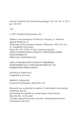 Journal of Social and Clinical Psychology, Vol. 36, No. 2, 2017,
pp. 158-169
158
© 2017 Guilford Publications, Inc.
Address correspondence to Steven S. Posavac, E. Bronson
Ingram Professor of
Marketing, Owen Graduate School of Business, 401 21st Ave.
S., Vanderbilt University,
Nashville, TN 37203; E-mail: [email protected]
ADULT SEPARATION ANXIETY AND PERSUASION
SUSCEPTIBILITY
POSAVAC AND POSAVAC
ADULT SEPARATION ANXIETY DISORDER
SYMPTOMOLOGY AND SUSCEPTIBILITY TO
MARKETING PERSUASION
STEVEN S. POSAVAC
Vanderbilt University
HEIDI D. POSAVAC
Licensed Psychologist, Nashville, TN
Research was conducted to explore if individuals with anxiety
symptoms may be
particularly susceptible to certain types of persuasion.
Specifically, we focused
on adult separation anxiety disorder, and hypothesized that
individuals with rela-
 