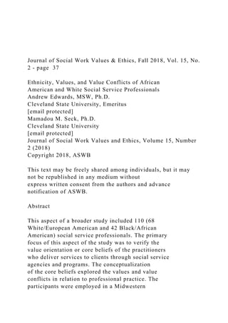 Journal of Social Work Values & Ethics, Fall 2018, Vol. 15, No.
2 - page 37
Ethnicity, Values, and Value Conflicts of African
American and White Social Service Professionals
Andrew Edwards, MSW, Ph.D.
Cleveland State University, Emeritus
[email protected]
Mamadou M. Seck, Ph.D.
Cleveland State University
[email protected]
Journal of Social Work Values and Ethics, Volume 15, Number
2 (2018)
Copyright 2018, ASWB
This text may be freely shared among individuals, but it may
not be republished in any medium without
express written consent from the authors and advance
notification of ASWB.
Abstract
This aspect of a broader study included 110 (68
White/European American and 42 Black/African
American) social service professionals. The primary
focus of this aspect of the study was to verify the
value orientation or core beliefs of the practitioners
who deliver services to clients through social service
agencies and programs. The conceptualization
of the core beliefs explored the values and value
conflicts in relation to professional practice. The
participants were employed in a Midwestern
 