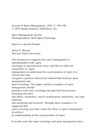 Journal of Sport Management. 1993, 7, 194-198
© 1993 Human KineUcs Publishers, Inc.
Sport Management and the
Interdependence With Sport Sociology:
Sport as a Social Product
James E. Bryant
San Jose State University
This perspective suggests that sport management is
interdependent with .sport
sociology as specialization areas, and that in order for
researchers in .sport
management to understand the social product of sport it is
critical that they
recognize a positive theoretical relationship between sport
management and
sport sociology. This paper outlines examples of sport
management interde-
pendence with sport sociology through brief discussions
including deviance
and ethics, economics, social stratification, patriarchy, race and
ethnicity,
and marketing and research. Through these examples it is
suggested that
sport sociology provides a base for those in sport management
to achieve
an understanding of the social product of sport.
It would seem that sport sociology and sport management have
 