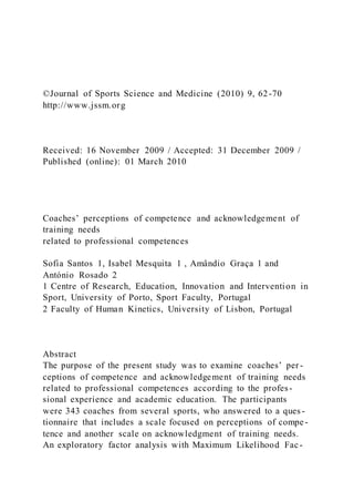 ©Journal of Sports Science and Medicine (2010) 9, 62-70
http://www.jssm.org
Received: 16 November 2009 / Accepted: 31 December 2009 /
Published (online): 01 March 2010
Coaches’ perceptions of competence and acknowledgement of
training needs
related to professional competences
Sofia Santos 1, Isabel Mesquita 1 , Amândio Graça 1 and
António Rosado 2
1 Centre of Research, Education, Innovation and Intervention in
Sport, University of Porto, Sport Faculty, Portugal
2 Faculty of Human Kinetics, University of Lisbon, Portugal
Abstract
The purpose of the present study was to examine coaches’ per -
ceptions of competence and acknowledgement of training needs
related to professional competences according to the profes-
sional experience and academic education. The participants
were 343 coaches from several sports, who answered to a ques -
tionnaire that includes a scale focused on perceptions of compe -
tence and another scale on acknowledgment of training needs.
An exploratory factor analysis with Maximum Likelihood Fac-
 