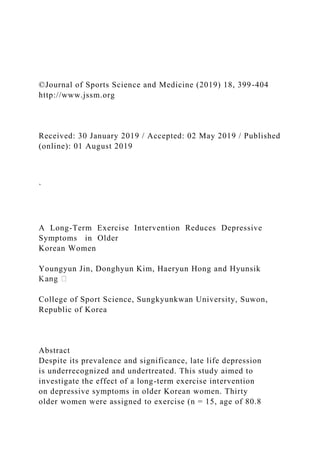 ©Journal of Sports Science and Medicine (2019) 18, 399-404
http://www.jssm.org
Received: 30 January 2019 / Accepted: 02 May 2019 / Published
(online): 01 August 2019
`
A Long-Term Exercise Intervention Reduces Depressive
Symptoms in Older
Korean Women
Youngyun Jin, Donghyun Kim, Haeryun Hong and Hyunsik
College of Sport Science, Sungkyunkwan University, Suwon,
Republic of Korea
Abstract
Despite its prevalence and significance, late life depression
is underrecognized and undertreated. This study aimed to
investigate the effect of a long-term exercise intervention
on depressive symptoms in older Korean women. Thirty
older women were assigned to exercise (n = 15, age of 80.8
 