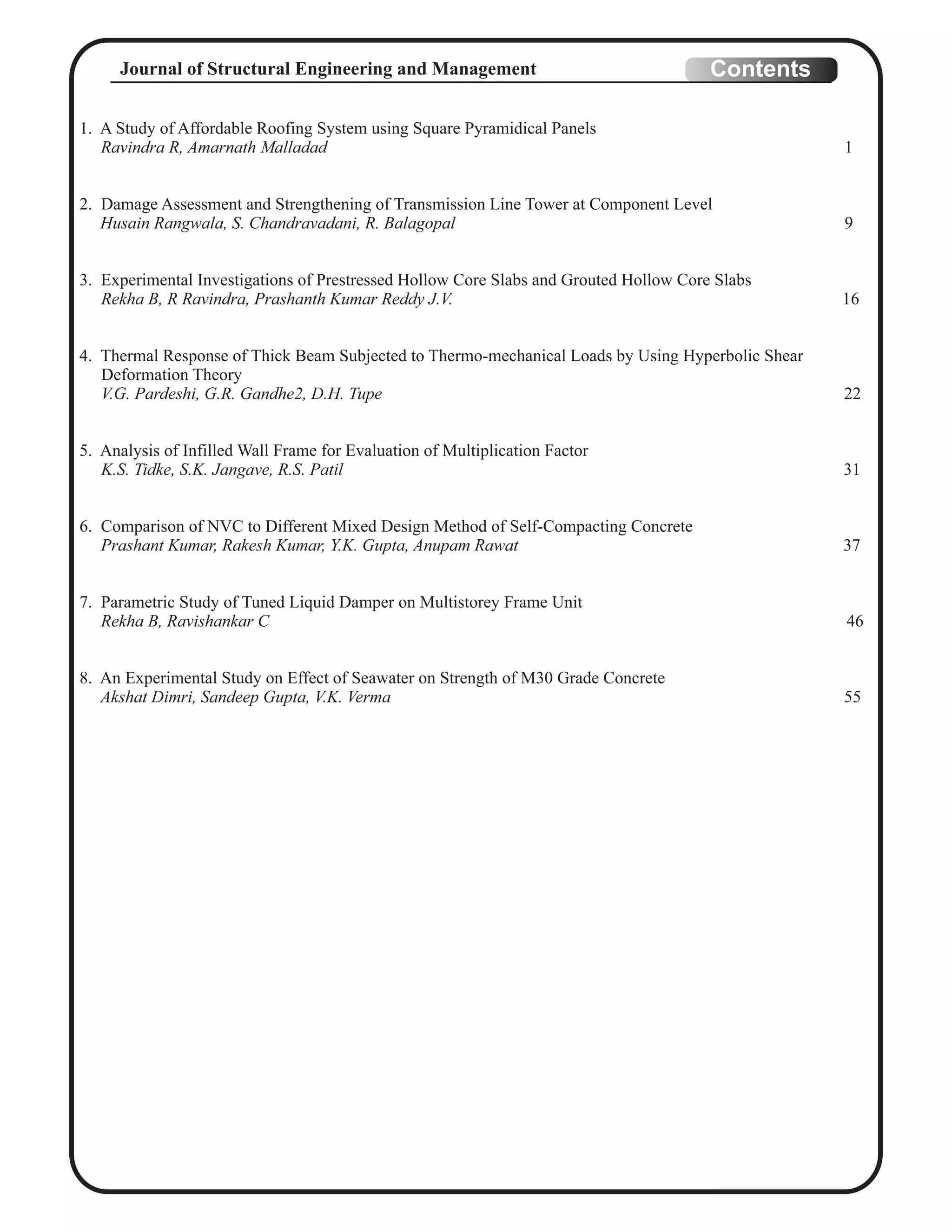 1. A Study of Affordable Roofing System using Square Pyramidical Panels
Ravindra R, Amarnath Malladad 1
2. Damage Assessment and Strengthening of Transmission Line Tower at Component Level
Husain Rangwala, S. Chandravadani, R. Balagopal 9
3. Experimental Investigations of Prestressed Hollow Core Slabs and Grouted Hollow Core Slabs
Rekha B, R Ravindra, Prashanth Kumar Reddy J.V. 16
4. Thermal Response of Thick Beam Subjected to Thermo-mechanical Loads by Using Hyperbolic Shear
Deformation Theory
V.G. Pardeshi, G.R. Gandhe2, D.H. Tupe 22
5. Analysis of Infilled Wall Frame for Evaluation of Multiplication Factor
K.S. Tidke, S.K. Jangave, R.S. Patil 31
6. Comparison of NVC to Different Mixed Design Method of Self-Compacting Concrete
Prashant Kumar, Rakesh Kumar, Y.K. Gupta, Anupam Rawat 37
7. Parametric Study of Tuned Liquid Damper on Multistorey Frame Unit
Rekha B, Ravishankar C 46
8. An Experimental Study on Effect of Seawater on Strength of M30 Grade Concrete
Akshat Dimri, Sandeep Gupta, V.K. Verma 55
ContentsJournal of Structural Engineering and Management
 