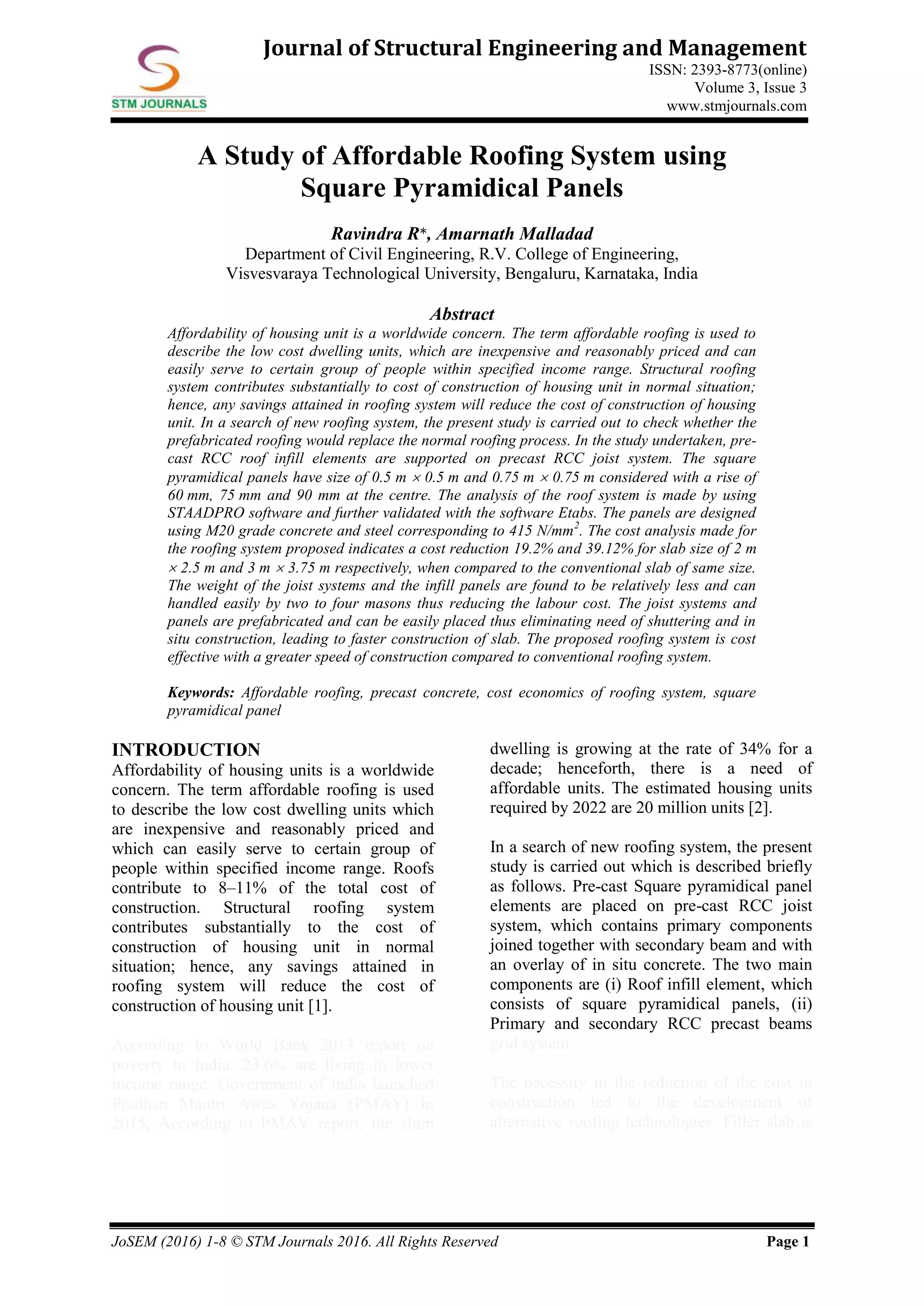 JoSEM (2016) 1-8 © STM Journals 2016. All Rights Reserved Page 1
Journal of Structural Engineering and Management
ISSN: 2393-8773(online)
Volume 3, Issue 3
www.stmjournals.com
A Study of Affordable Roofing System using
Square Pyramidical Panels
Ravindra R*, Amarnath Malladad
Department of Civil Engineering, R.V. College of Engineering,
Visvesvaraya Technological University, Bengaluru, Karnataka, India
Abstract
Affordability of housing unit is a worldwide concern. The term affordable roofing is used to
describe the low cost dwelling units, which are inexpensive and reasonably priced and can
easily serve to certain group of people within specified income range. Structural roofing
system contributes substantially to cost of construction of housing unit in normal situation;
hence, any savings attained in roofing system will reduce the cost of construction of housing
unit. In a search of new roofing system, the present study is carried out to check whether the
prefabricated roofing would replace the normal roofing process. In the study undertaken, pre-
cast RCC roof infill elements are supported on precast RCC joist system. The square
pyramidical panels have size of 0.5 m  0.5 m and 0.75 m  0.75 m considered with a rise of
60 mm, 75 mm and 90 mm at the centre. The analysis of the roof system is made by using
STAADPRO software and further validated with the software Etabs. The panels are designed
using M20 grade concrete and steel corresponding to 415 N/mm2
. The cost analysis made for
the roofing system proposed indicates a cost reduction 19.2% and 39.12% for slab size of 2 m
 2.5 m and 3 m  3.75 m respectively, when compared to the conventional slab of same size.
The weight of the joist systems and the infill panels are found to be relatively less and can
handled easily by two to four masons thus reducing the labour cost. The joist systems and
panels are prefabricated and can be easily placed thus eliminating need of shuttering and in
situ construction, leading to faster construction of slab. The proposed roofing system is cost
effective with a greater speed of construction compared to conventional roofing system.
Keywords: Affordable roofing, precast concrete, cost economics of roofing system, square
pyramidical panel
INTRODUCTION
Affordability of housing units is a worldwide
concern. The term affordable roofing is used
to describe the low cost dwelling units which
are inexpensive and reasonably priced and
which can easily serve to certain group of
people within specified income range. Roofs
contribute to 8–11% of the total cost of
construction. Structural roofing system
contributes substantially to the cost of
construction of housing unit in normal
situation; hence, any savings attained in
roofing system will reduce the cost of
construction of housing unit [1].
According to World Bank 2013 report on
poverty in India, 23.6% are living in lower
income range. Government of India launched
Pradhan Mantri Awas Yojana (PMAY) in
2015, According to PMAY report, the slum
dwelling is growing at the rate of 34% for a
decade; henceforth, there is a need of
affordable units. The estimated housing units
required by 2022 are 20 million units [2].
In a search of new roofing system, the present
study is carried out which is described briefly
as follows. Pre-cast Square pyramidical panel
elements are placed on pre-cast RCC joist
system, which contains primary components
joined together with secondary beam and with
an overlay of in situ concrete. The two main
components are (i) Roof infill element, which
consists of square pyramidical panels, (ii)
Primary and secondary RCC precast beams
grid system.
The necessity in the reduction of the cost in
construction led to the development of
alternative roofing technologies. Filler slab is
 
