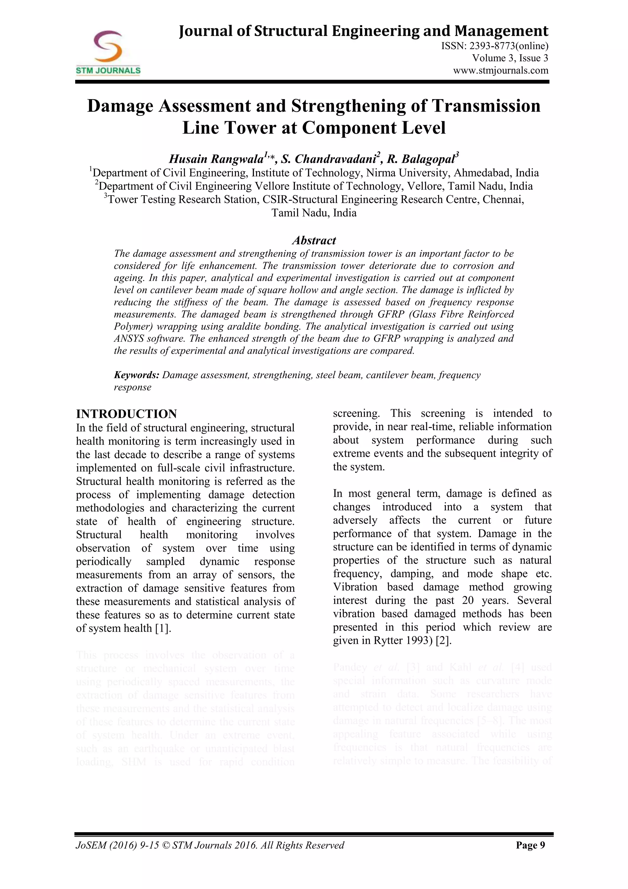 JoSEM (2016) 9-15 © STM Journals 2016. All Rights Reserved Page 9
Journal of Structural Engineering and Management
ISSN: 2393-8773(online)
Volume 3, Issue 3
www.stmjournals.com
Damage Assessment and Strengthening of Transmission
Line Tower at Component Level
Husain Rangwala1,
*, S. Chandravadani2
, R. Balagopal3
1
Department of Civil Engineering, Institute of Technology, Nirma University, Ahmedabad, India
2
Department of Civil Engineering Vellore Institute of Technology, Vellore, Tamil Nadu, India
3
Tower Testing Research Station, CSIR-Structural Engineering Research Centre, Chennai,
Tamil Nadu, India
Abstract
The damage assessment and strengthening of transmission tower is an important factor to be
considered for life enhancement. The transmission tower deteriorate due to corrosion and
ageing. In this paper, analytical and experimental investigation is carried out at component
level on cantilever beam made of square hollow and angle section. The damage is inflicted by
reducing the stiffness of the beam. The damage is assessed based on frequency response
measurements. The damaged beam is strengthened through GFRP (Glass Fibre Reinforced
Polymer) wrapping using araldite bonding. The analytical investigation is carried out using
ANSYS software. The enhanced strength of the beam due to GFRP wrapping is analyzed and
the results of experimental and analytical investigations are compared.
Keywords: Damage assessment, strengthening, steel beam, cantilever beam, frequency
response
INTRODUCTION
In the field of structural engineering, structural
health monitoring is term increasingly used in
the last decade to describe a range of systems
implemented on full-scale civil infrastructure.
Structural health monitoring is referred as the
process of implementing damage detection
methodologies and characterizing the current
state of health of engineering structure.
Structural health monitoring involves
observation of system over time using
periodically sampled dynamic response
measurements from an array of sensors, the
extraction of damage sensitive features from
these measurements and statistical analysis of
these features so as to determine current state
of system health [1].
This process involves the observation of a
structure or mechanical system over time
using periodically spaced measurements, the
extraction of damage sensitive features from
these measurements and the statistical analysis
of these features to determine the current state
of system health. Under an extreme event,
such as an earthquake or unanticipated blast
loading, SHM is used for rapid condition
screening. This screening is intended to
provide, in near real-time, reliable information
about system performance during such
extreme events and the subsequent integrity of
the system.
In most general term, damage is defined as
changes introduced into a system that
adversely affects the current or future
performance of that system. Damage in the
structure can be identified in terms of dynamic
properties of the structure such as natural
frequency, damping, and mode shape etc.
Vibration based damage method growing
interest during the past 20 years. Several
vibration based damaged methods has been
presented in this period which review are
given in Rytter 1993) [2].
Pandey et al. [3] and Kahl et al. [4] used
special information such as curvature mode
and strain data. Some researchers have
attempted to detect and localize damage using
damage in natural frequencies [5–8]. The most
appealing feature associated while using
frequencies is that natural frequencies are
relatively simple to measure. The feasibility of
 