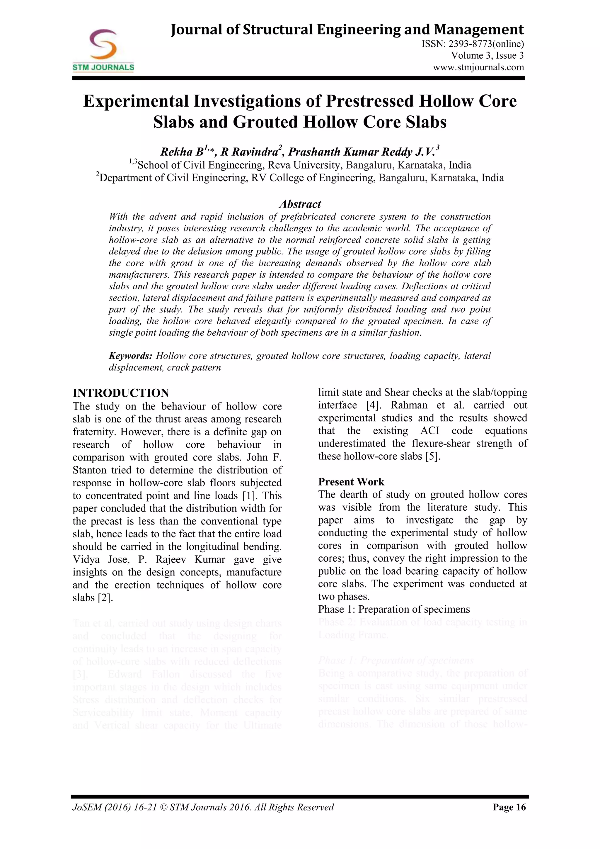 JoSEM (2016) 16-21 © STM Journals 2016. All Rights Reserved Page 16
Journal of Structural Engineering and Management
ISSN: 2393-8773(online)
Volume 3, Issue 3
www.stmjournals.com
Experimental Investigations of Prestressed Hollow Core
Slabs and Grouted Hollow Core Slabs
Rekha B1,
*, R Ravindra2
, Prashanth Kumar Reddy J.V.3
1,3
School of Civil Engineering, Reva University, Bangaluru, Karnataka, India
2
Department of Civil Engineering, RV College of Engineering, Bangaluru, Karnataka, India
Abstract
With the advent and rapid inclusion of prefabricated concrete system to the construction
industry, it poses interesting research challenges to the academic world. The acceptance of
hollow-core slab as an alternative to the normal reinforced concrete solid slabs is getting
delayed due to the delusion among public. The usage of grouted hollow core slabs by filling
the core with grout is one of the increasing demands observed by the hollow core slab
manufacturers. This research paper is intended to compare the behaviour of the hollow core
slabs and the grouted hollow core slabs under different loading cases. Deflections at critical
section, lateral displacement and failure pattern is experimentally measured and compared as
part of the study. The study reveals that for uniformly distributed loading and two point
loading, the hollow core behaved elegantly compared to the grouted specimen. In case of
single point loading the behaviour of both specimens are in a similar fashion.
Keywords: Hollow core structures, grouted hollow core structures, loading capacity, lateral
displacement, crack pattern
INTRODUCTION
The study on the behaviour of hollow core
slab is one of the thrust areas among research
fraternity. However, there is a definite gap on
research of hollow core behaviour in
comparison with grouted core slabs. John F.
Stanton tried to determine the distribution of
response in hollow-core slab floors subjected
to concentrated point and line loads [1]. This
paper concluded that the distribution width for
the precast is less than the conventional type
slab, hence leads to the fact that the entire load
should be carried in the longitudinal bending.
Vidya Jose, P. Rajeev Kumar gave give
insights on the design concepts, manufacture
and the erection techniques of hollow core
slabs [2].
Tan et al. carried out study using design charts
and concluded that the designing for
continuity leads to an increase in span capacity
of hollow-core slabs with reduced deflections
[3]. Edward Fallon discussed the five
important stages in the design which includes
Stress distribution and deflection checks for
Serviceability limit state, Moment capacity
and Vertical shear capacity for the Ultimate
limit state and Shear checks at the slab/topping
interface [4]. Rahman et al. carried out
experimental studies and the results showed
that the existing ACI code equations
underestimated the flexure-shear strength of
these hollow-core slabs [5].
Present Work
The dearth of study on grouted hollow cores
was visible from the literature study. This
paper aims to investigate the gap by
conducting the experimental study of hollow
cores in comparison with grouted hollow
cores; thus, convey the right impression to the
public on the load bearing capacity of hollow
core slabs. The experiment was conducted at
two phases.
Phase 1: Preparation of specimens
Phase 2: Evaluation of load capacity testing in
Loading Frame.
Phase 1: Preparation of specimens
Being a comparative study, the preparation of
specimen is cast using same equipment under
similar conditions. Six similar prestressed
precast hollow core slabs are prepared of same
dimensions. The dimension of those hollow-
 