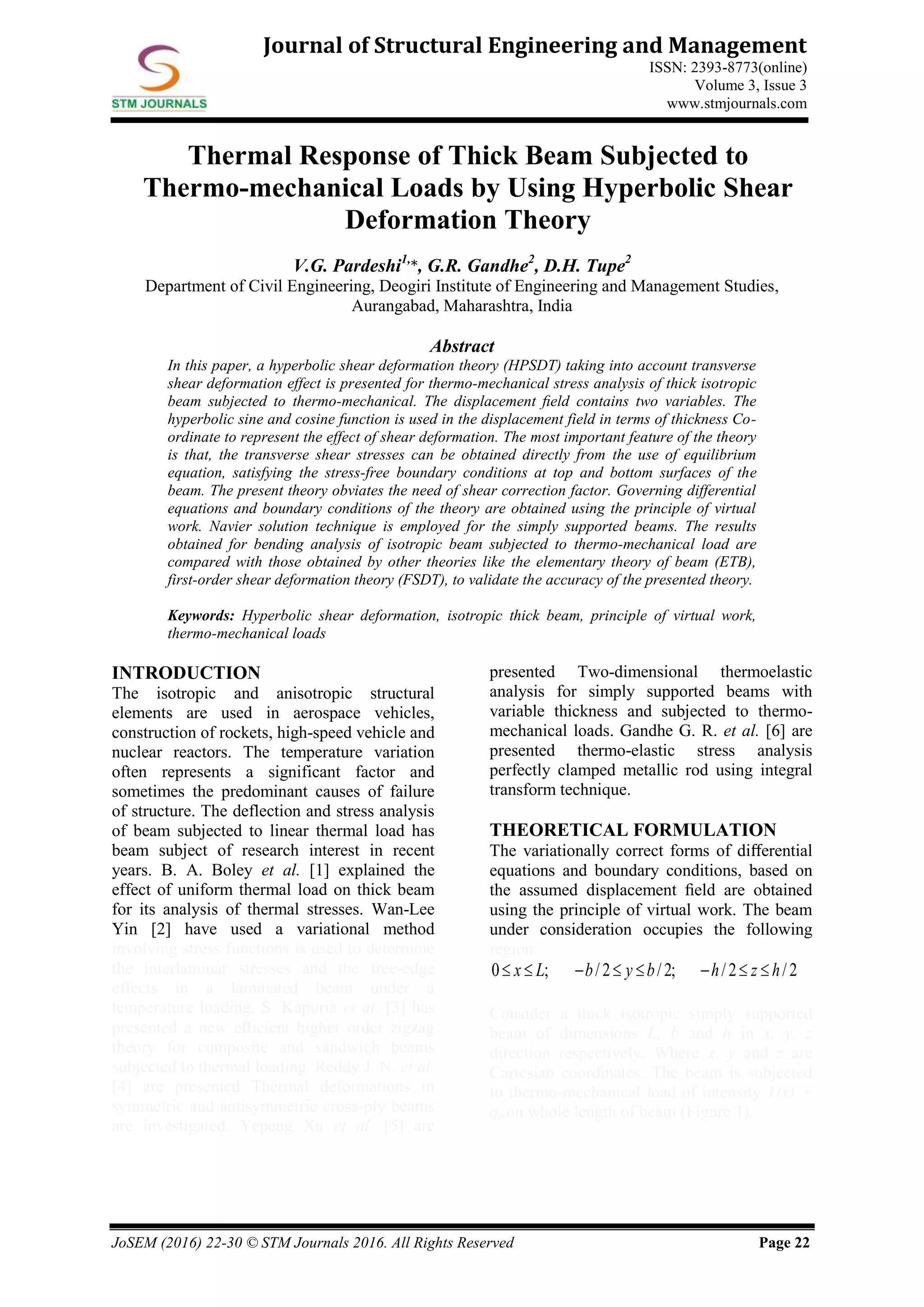 JoSEM (2016) 22-30 © STM Journals 2016. All Rights Reserved Page 22
Journal of Structural Engineering and Management
ISSN: 2393-8773(online)
Volume 3, Issue 3
www.stmjournals.com
Thermal Response of Thick Beam Subjected to
Thermo-mechanical Loads by Using Hyperbolic Shear
Deformation Theory
V.G. Pardeshi1,
*, G.R. Gandhe2
, D.H. Tupe2
Department of Civil Engineering, Deogiri Institute of Engineering and Management Studies,
Aurangabad, Maharashtra, India
Abstract
In this paper, a hyperbolic shear deformation theory (HPSDT) taking into account transverse
shear deformation effect is presented for thermo-mechanical stress analysis of thick isotropic
beam subjected to thermo-mechanical. The displacement ﬁeld contains two variables. The
hyperbolic sine and cosine function is used in the displacement field in terms of thickness Co-
ordinate to represent the effect of shear deformation. The most important feature of the theory
is that, the transverse shear stresses can be obtained directly from the use of equilibrium
equation, satisfying the stress-free boundary conditions at top and bottom surfaces of the
beam. The present theory obviates the need of shear correction factor. Governing differential
equations and boundary conditions of the theory are obtained using the principle of virtual
work. Navier solution technique is employed for the simply supported beams. The results
obtained for bending analysis of isotropic beam subjected to thermo-mechanical load are
compared with those obtained by other theories like the elementary theory of beam (ETB),
first-order shear deformation theory (FSDT), to validate the accuracy of the presented theory.
Keywords: Hyperbolic shear deformation, isotropic thick beam, principle of virtual work,
thermo-mechanical loads
INTRODUCTION
The isotropic and anisotropic structural
elements are used in aerospace vehicles,
construction of rockets, high-speed vehicle and
nuclear reactors. The temperature variation
often represents a significant factor and
sometimes the predominant causes of failure
of structure. The deflection and stress analysis
of beam subjected to linear thermal load has
beam subject of research interest in recent
years. B. A. Boley et al. [1] explained the
effect of uniform thermal load on thick beam
for its analysis of thermal stresses. Wan-Lee
Yin [2] have used a variational method
involving stress functions is used to determine
the interlaminar stresses and the free-edge
effects in a laminated beam under a
temperature loading. S. Kapuria et al. [3] has
presented a new eﬃcient higher order zigzag
theory for composite and sandwich beams
subjected to thermal loading. Reddy J. N. et al.
[4] are presented Thermal deformations in
symmetric and antisymmetric cross-ply beams
are investigated. Yepeng Xu et al. [5] are
presented Two-dimensional thermoelastic
analysis for simply supported beams with
variable thickness and subjected to thermo-
mechanical loads. Gandhe G. R. et al. [6] are
presented thermo-elastic stress analysis
perfectly clamped metallic rod using integral
transform technique.
THEORETICAL FORMULATION
The variationally correct forms of diﬀerential
equations and boundary conditions, based on
the assumed displacement ﬁeld are obtained
using the principle of virtual work. The beam
under consideration occupies the following
region:
0 ; /2 /2; /2 /2x L b y b h z h       
Consider a thick isotropic simply supported
beam of dimensions L, b and h in x, y, z
direction respectively. Where x, y and z are
Cartesian coordinates. The beam is subjected
to thermo-mechanical load of intensity T(x) +
qo on whole length of beam (Figure 1).
 