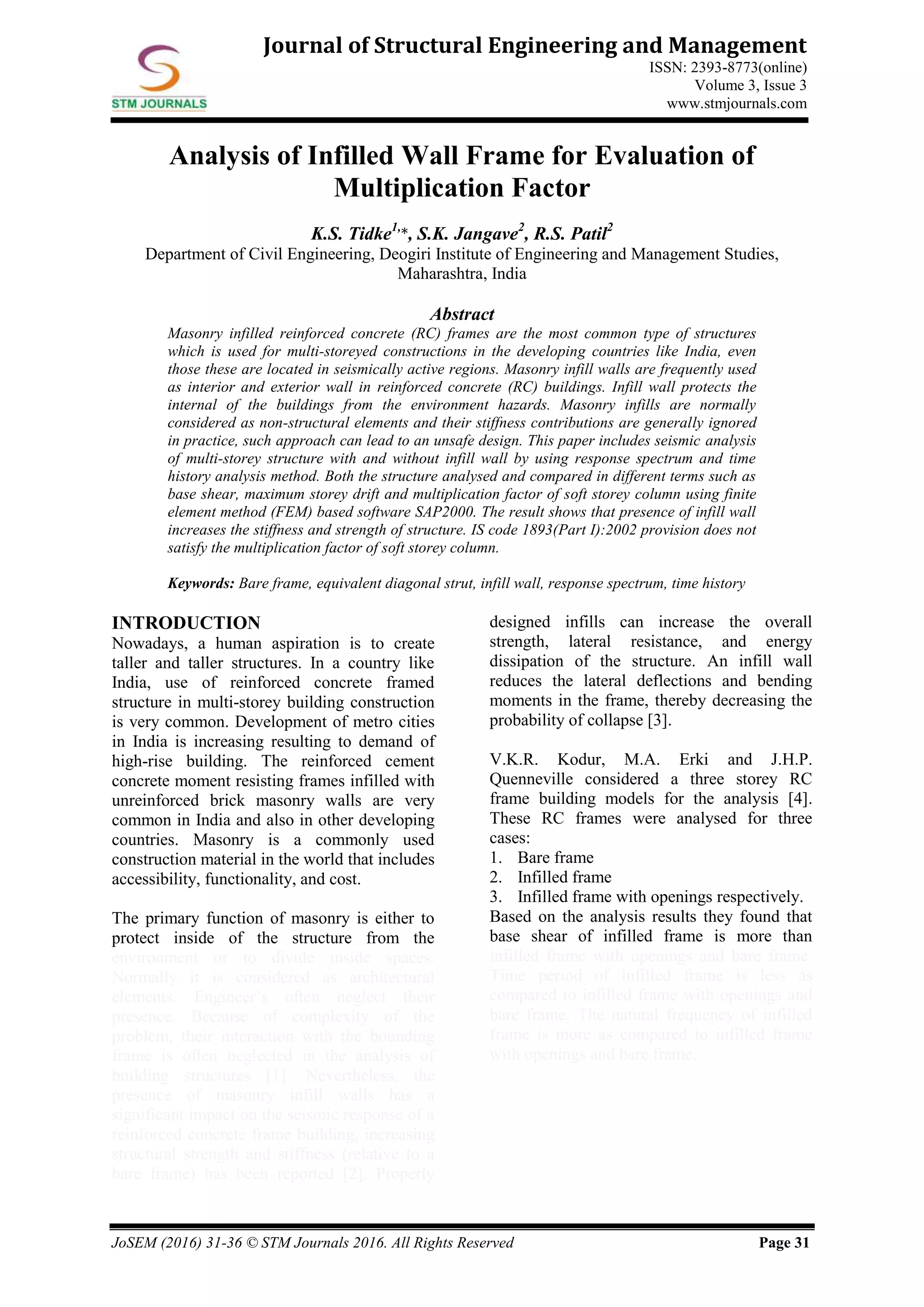 JoSEM (2016) 31-36 © STM Journals 2016. All Rights Reserved Page 31
Journal of Structural Engineering and Management
ISSN: 2393-8773(online)
Volume 3, Issue 3
www.stmjournals.com
Analysis of Infilled Wall Frame for Evaluation of
Multiplication Factor
K.S. Tidke1,
*, S.K. Jangave2
, R.S. Patil2
Department of Civil Engineering, Deogiri Institute of Engineering and Management Studies,
Maharashtra, India
Abstract
Masonry infilled reinforced concrete (RC) frames are the most common type of structures
which is used for multi-storeyed constructions in the developing countries like India, even
those these are located in seismically active regions. Masonry infill walls are frequently used
as interior and exterior wall in reinforced concrete (RC) buildings. Infill wall protects the
internal of the buildings from the environment hazards. Masonry infills are normally
considered as non-structural elements and their stiffness contributions are generally ignored
in practice, such approach can lead to an unsafe design. This paper includes seismic analysis
of multi-storey structure with and without infill wall by using response spectrum and time
history analysis method. Both the structure analysed and compared in different terms such as
base shear, maximum storey drift and multiplication factor of soft storey column using finite
element method (FEM) based software SAP2000. The result shows that presence of infill wall
increases the stiffness and strength of structure. IS code 1893(Part I):2002 provision does not
satisfy the multiplication factor of soft storey column.
Keywords: Bare frame, equivalent diagonal strut, infill wall, response spectrum, time history
INTRODUCTION
Nowadays, a human aspiration is to create
taller and taller structures. In a country like
India, use of reinforced concrete framed
structure in multi-storey building construction
is very common. Development of metro cities
in India is increasing resulting to demand of
high-rise building. The reinforced cement
concrete moment resisting frames infilled with
unreinforced brick masonry walls are very
common in India and also in other developing
countries. Masonry is a commonly used
construction material in the world that includes
accessibility, functionality, and cost.
The primary function of masonry is either to
protect inside of the structure from the
environment or to divide inside spaces.
Normally it is considered as architectural
elements. Engineer’s often neglect their
presence. Because of complexity of the
problem, their interaction with the bounding
frame is often neglected in the analysis of
building structures [1]. Nevertheless, the
presence of masonry infill walls has a
significant impact on the seismic response of a
reinforced concrete frame building, increasing
structural strength and stiffness (relative to a
bare frame) has been reported [2]. Properly
designed infills can increase the overall
strength, lateral resistance, and energy
dissipation of the structure. An infill wall
reduces the lateral deflections and bending
moments in the frame, thereby decreasing the
probability of collapse [3].
V.K.R. Kodur, M.A. Erki and J.H.P.
Quenneville considered a three storey RC
frame building models for the analysis [4].
These RC frames were analysed for three
cases:
1. Bare frame
2. Infilled frame
3. Infilled frame with openings respectively.
Based on the analysis results they found that
base shear of infilled frame is more than
infilled frame with openings and bare frame.
Time period of infilled frame is less as
compared to infilled frame with openings and
bare frame. The natural frequency of infilled
frame is more as compared to infilled frame
with openings and bare frame.
 