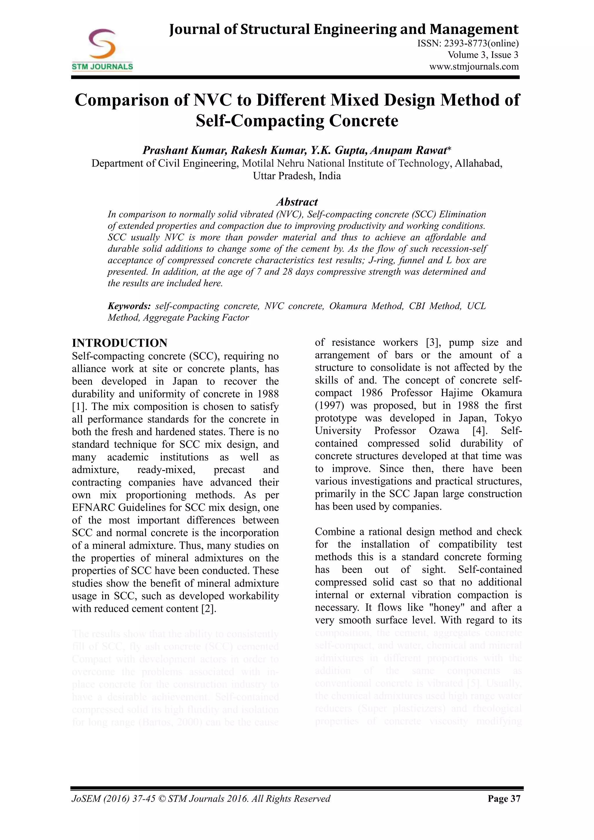 JoSEM (2016) 37-45 © STM Journals 2016. All Rights Reserved Page 37
Journal of Structural Engineering and Management
ISSN: 2393-8773(online)
Volume 3, Issue 3
www.stmjournals.com
Comparison of NVC to Different Mixed Design Method of
Self-Compacting Concrete
Prashant Kumar, Rakesh Kumar, Y.K. Gupta, Anupam Rawat*
Department of Civil Engineering, Motilal Nehru National Institute of Technology, Allahabad,
Uttar Pradesh, India
Abstract
In comparison to normally solid vibrated (NVC), Self-compacting concrete (SCC) Elimination
of extended properties and compaction due to improving productivity and working conditions.
SCC usually NVC is more than powder material and thus to achieve an affordable and
durable solid additions to change some of the cement by. As the flow of such recession-self
acceptance of compressed concrete characteristics test results; J-ring, funnel and L box are
presented. In addition, at the age of 7 and 28 days compressive strength was determined and
the results are included here.
Keywords: self-compacting concrete, NVC concrete, Okamura Method, CBI Method, UCL
Method, Aggregate Packing Factor
INTRODUCTION
Self-compacting concrete (SCC), requiring no
alliance work at site or concrete plants, has
been developed in Japan to recover the
durability and uniformity of concrete in 1988
[1]. The mix composition is chosen to satisfy
all performance standards for the concrete in
both the fresh and hardened states. There is no
standard technique for SCC mix design, and
many academic institutions as well as
admixture, ready-mixed, precast and
contracting companies have advanced their
own mix proportioning methods. As per
EFNARC Guidelines for SCC mix design, one
of the most important differences between
SCC and normal concrete is the incorporation
of a mineral admixture. Thus, many studies on
the properties of mineral admixtures on the
properties of SCC have been conducted. These
studies show the benefit of mineral admixture
usage in SCC, such as developed workability
with reduced cement content [2].
The results show that the ability to consistently
fill of SCC, fly ash concrete (SCC) cemented
Compact with development actors in order to
overcome the problems associated with in-
place concrete for the construction industry to
have a desirable achievement. Self-contained
compressed solid its high fluidity and isolation
for long range (Bartos, 2000) can be the cause
of resistance workers [3], pump size and
arrangement of bars or the amount of a
structure to consolidate is not affected by the
skills of and. The concept of concrete self-
compact 1986 Professor Hajime Okamura
(1997) was proposed, but in 1988 the first
prototype was developed in Japan, Tokyo
University Professor Ozawa [4]. Self-
contained compressed solid durability of
concrete structures developed at that time was
to improve. Since then, there have been
various investigations and practical structures,
primarily in the SCC Japan large construction
has been used by companies.
Combine a rational design method and check
for the installation of compatibility test
methods this is a standard concrete forming
has been out of sight. Self-contained
compressed solid cast so that no additional
internal or external vibration compaction is
necessary. It flows like "honey" and after a
very smooth surface level. With regard to its
composition, the cement, aggregates concrete
self-compact, and water, chemical and mineral
admixtures in different proportions with the
addition of the same components as
conventional concrete is vibrated [5]. Usually,
the chemical admixtures used high range water
reducers (Super plasticizers) and rheological
properties of concrete viscosity modifying
 