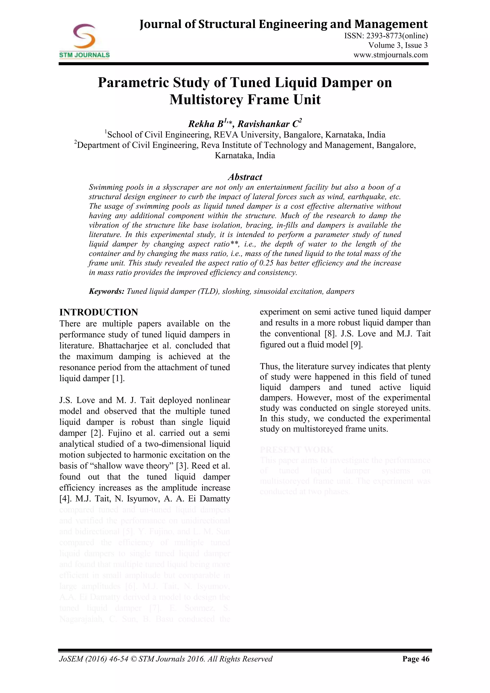JoSEM (2016) 46-54 © STM Journals 2016. All Rights Reserved Page 46
Journal of Structural Engineering and Management
ISSN: 2393-8773(online)
Volume 3, Issue 3
www.stmjournals.com
Parametric Study of Tuned Liquid Damper on
Multistorey Frame Unit
Rekha B1,
*, Ravishankar C2
1
School of Civil Engineering, REVA University, Bangalore, Karnataka, India
2
Department of Civil Engineering, Reva Institute of Technology and Management, Bangalore,
Karnataka, India
Abstract
Swimming pools in a skyscraper are not only an entertainment facility but also a boon of a
structural design engineer to curb the impact of lateral forces such as wind, earthquake, etc.
The usage of swimming pools as liquid tuned damper is a cost effective alternative without
having any additional component within the structure. Much of the research to damp the
vibration of the structure like base isolation, bracing, in-fills and dampers is available the
literature. In this experimental study, it is intended to perform a parameter study of tuned
liquid damper by changing aspect ratio**, i.e., the depth of water to the length of the
container and by changing the mass ratio, i.e., mass of the tuned liquid to the total mass of the
frame unit. This study revealed the aspect ratio of 0.25 has better efficiency and the increase
in mass ratio provides the improved efficiency and consistency.
Keywords: Tuned liquid damper (TLD), sloshing, sinusoidal excitation, dampers
INTRODUCTION
There are multiple papers available on the
performance study of tuned liquid dampers in
literature. Bhattacharjee et al. concluded that
the maximum damping is achieved at the
resonance period from the attachment of tuned
liquid damper [1].
J.S. Love and M. J. Tait deployed nonlinear
model and observed that the multiple tuned
liquid damper is robust than single liquid
damper [2]. Fujino et al. carried out a semi
analytical studied of a two-dimensional liquid
motion subjected to harmonic excitation on the
basis of “shallow wave theory” [3]. Reed et al.
found out that the tuned liquid damper
efficiency increases as the amplitude increase
[4]. M.J. Tait, N. Isyumov, A. A. Ei Damatty
compared tuned and un-tuned liquid dampers
and verified the performance on unidirectional
and bidirectional [5]. Y. Fujino, and L. M. Sun
compared the efficiency of multiple tuned
liquid dampers to single tuned liquid damper
and found that multiple tuned liquid being more
efficient in small amplitude but comparable in
large amplitudes [6]. M.J. Tait, N. Isyumov,
A.A. Ei Damatty derived a model to design the
tuned liquid damper [7]. E. Sonmez, S.
Nagarajaiah, C. Sun, B. Basu conducted the
experiment on semi active tuned liquid damper
and results in a more robust liquid damper than
the conventional [8]. J.S. Love and M.J. Tait
figured out a fluid model [9].
Thus, the literature survey indicates that plenty
of study were happened in this field of tuned
liquid dampers and tuned active liquid
dampers. However, most of the experimental
study was conducted on single storeyed units.
In this study, we conducted the experimental
study on multistoreyed frame units.
PRESENT WORK
This paper aims to investigate the performance
of tuned liquid damper systems on
multistoreyed frame unit. The experiment was
conducted at two phases.
 