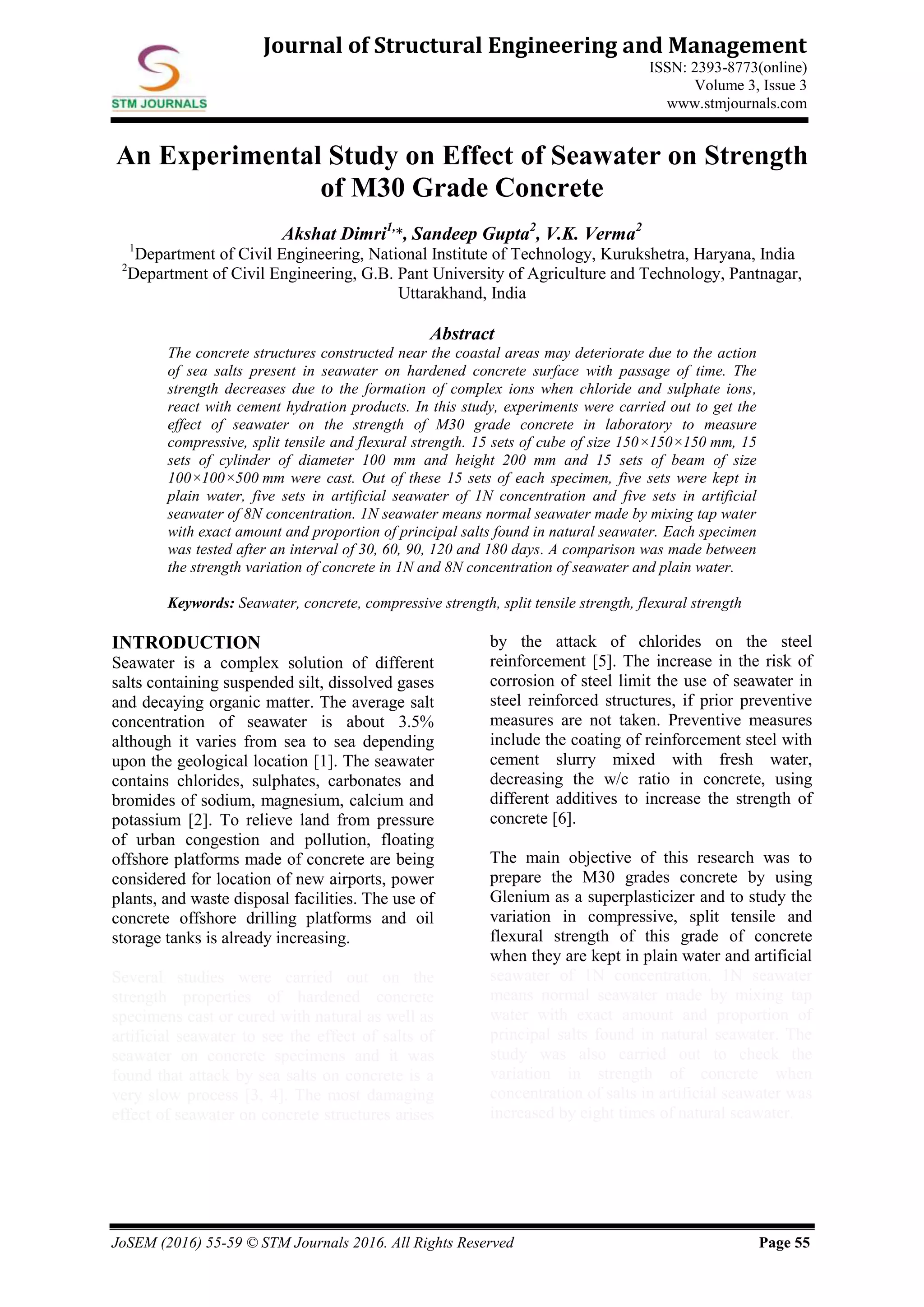 JoSEM (2016) 55-59 © STM Journals 2016. All Rights Reserved Page 55
Journal of Structural Engineering and Management
ISSN: 2393-8773(online)
Volume 3, Issue 3
www.stmjournals.com
An Experimental Study on Effect of Seawater on Strength
of M30 Grade Concrete
Akshat Dimri1,
*, Sandeep Gupta2
, V.K. Verma2
1
Department of Civil Engineering, National Institute of Technology, Kurukshetra, Haryana, India
2
Department of Civil Engineering, G.B. Pant University of Agriculture and Technology, Pantnagar,
Uttarakhand, India
Abstract
The concrete structures constructed near the coastal areas may deteriorate due to the action
of sea salts present in seawater on hardened concrete surface with passage of time. The
strength decreases due to the formation of complex ions when chloride and sulphate ions,
react with cement hydration products. In this study, experiments were carried out to get the
effect of seawater on the strength of M30 grade concrete in laboratory to measure
compressive, split tensile and flexural strength. 15 sets of cube of size 150×150×150 mm, 15
sets of cylinder of diameter 100 mm and height 200 mm and 15 sets of beam of size
100×100×500 mm were cast. Out of these 15 sets of each specimen, five sets were kept in
plain water, five sets in artificial seawater of 1N concentration and five sets in artificial
seawater of 8N concentration. 1N seawater means normal seawater made by mixing tap water
with exact amount and proportion of principal salts found in natural seawater. Each specimen
was tested after an interval of 30, 60, 90, 120 and 180 days. A comparison was made between
the strength variation of concrete in 1N and 8N concentration of seawater and plain water.
Keywords: Seawater, concrete, compressive strength, split tensile strength, flexural strength
INTRODUCTION
Seawater is a complex solution of different
salts containing suspended silt, dissolved gases
and decaying organic matter. The average salt
concentration of seawater is about 3.5%
although it varies from sea to sea depending
upon the geological location [1]. The seawater
contains chlorides, sulphates, carbonates and
bromides of sodium, magnesium, calcium and
potassium [2]. To relieve land from pressure
of urban congestion and pollution, floating
offshore platforms made of concrete are being
considered for location of new airports, power
plants, and waste disposal facilities. The use of
concrete offshore drilling platforms and oil
storage tanks is already increasing.
Several studies were carried out on the
strength properties of hardened concrete
specimens cast or cured with natural as well as
artificial seawater to see the effect of salts of
seawater on concrete specimens and it was
found that attack by sea salts on concrete is a
very slow process [3, 4]. The most damaging
effect of seawater on concrete structures arises
by the attack of chlorides on the steel
reinforcement [5]. The increase in the risk of
corrosion of steel limit the use of seawater in
steel reinforced structures, if prior preventive
measures are not taken. Preventive measures
include the coating of reinforcement steel with
cement slurry mixed with fresh water,
decreasing the w/c ratio in concrete, using
different additives to increase the strength of
concrete [6].
The main objective of this research was to
prepare the M30 grades concrete by using
Glenium as a superplasticizer and to study the
variation in compressive, split tensile and
flexural strength of this grade of concrete
when they are kept in plain water and artificial
seawater of 1N concentration. 1N seawater
means normal seawater made by mixing tap
water with exact amount and proportion of
principal salts found in natural seawater. The
study was also carried out to check the
variation in strength of concrete when
concentration of salts in artificial seawater was
increased by eight times of natural seawater.
 
