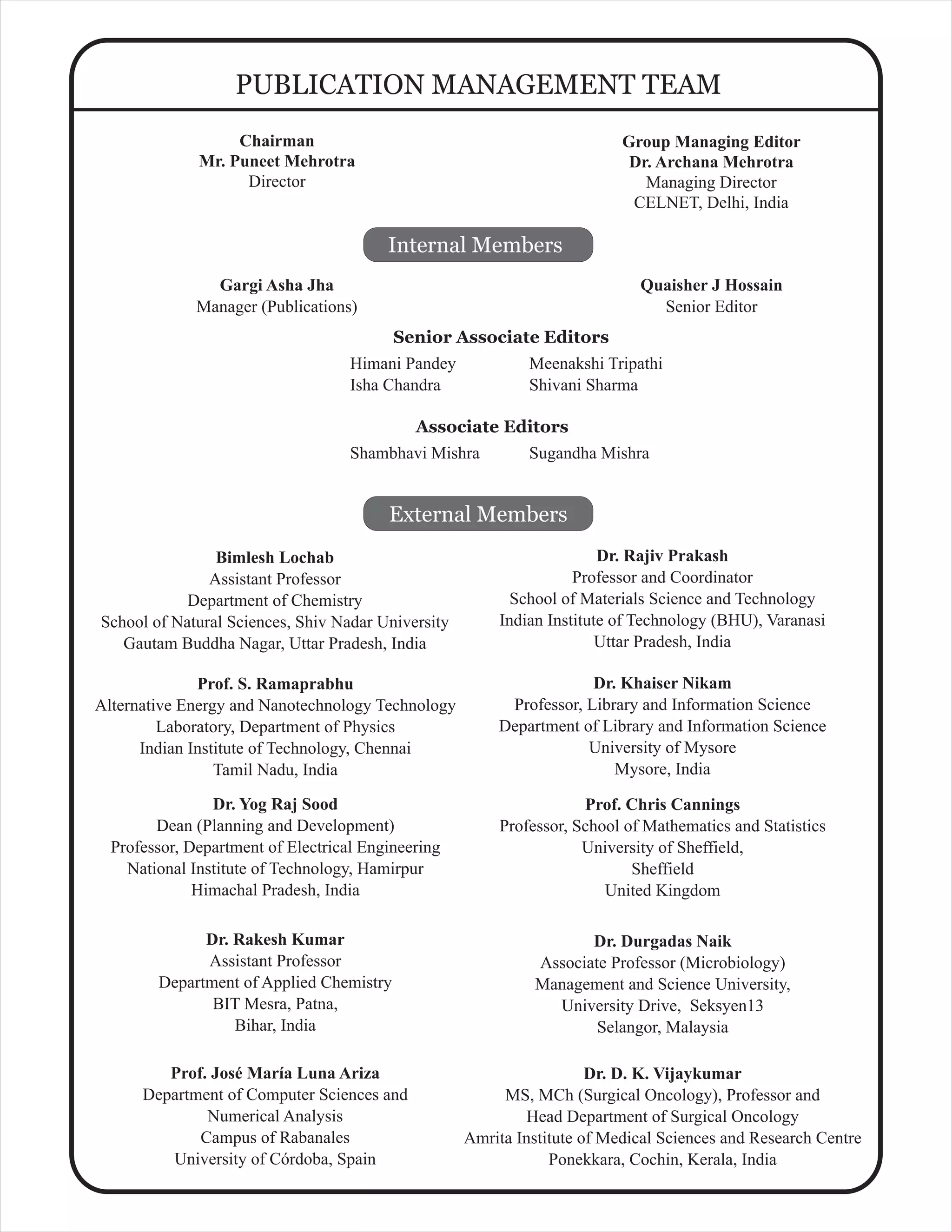 Gargi Asha Jha
Manager (Publications)
PUBLICATION MANAGEMENT TEAM
Internal Members
External Members
Bimlesh Lochab
Assistant Professor
Department of Chemistry
School of Natural Sciences, Shiv Nadar University
Gautam Buddha Nagar, Uttar Pradesh, India
Dr. Rajiv Prakash
Professor and Coordinator
School of Materials Science and Technology
Indian Institute of Technology (BHU), Varanasi
Uttar Pradesh, India
Dr. Rakesh Kumar
Assistant Professor
Department of Applied Chemistry
BIT Mesra, Patna,
Bihar, India
Prof. S. Ramaprabhu
Alternative Energy and Nanotechnology Technology
Laboratory, Department of Physics
Indian Institute of Technology, Chennai
Tamil Nadu, India
Himani Pandey
Isha Chandra
Senior Associate Editors
Dr. Yog Raj Sood
Dean (Planning and Development)
Professor, Department of Electrical Engineering
National Institute of Technology, Hamirpur
Himachal Pradesh, India
Prof. Chris Cannings
Professor, School of Mathematics and Statistics
University of Sheffield,
Sheffield
United Kingdom
Dr. D. K. Vijaykumar
MS, MCh (Surgical Oncology), Professor and
Head Department of Surgical Oncology
Amrita Institute of Medical Sciences and Research Centre
Ponekkara, Cochin, Kerala, India
Dr. Durgadas Naik
Associate Professor (Microbiology)
Management and Science University,
University Drive, Seksyen13
Selangor, Malaysia
Prof. José María Luna Ariza
Department of Computer Sciences and
Numerical Analysis
Campus of Rabanales
University of Córdoba, Spain
Dr. Khaiser Nikam
Professor, Library and Information Science
Department of Library and Information Science
University of Mysore
Mysore, India
Quaisher J Hossain
Senior Editor
Group Managing Editor
Dr. Archana Mehrotra
Managing Director
CELNET, Delhi, India
Meenakshi Tripathi
Shivani Sharma
Chairman
Mr. Puneet Mehrotra
Director
Shambhavi Mishra
Associate Editors
Sugandha Mishra
 
