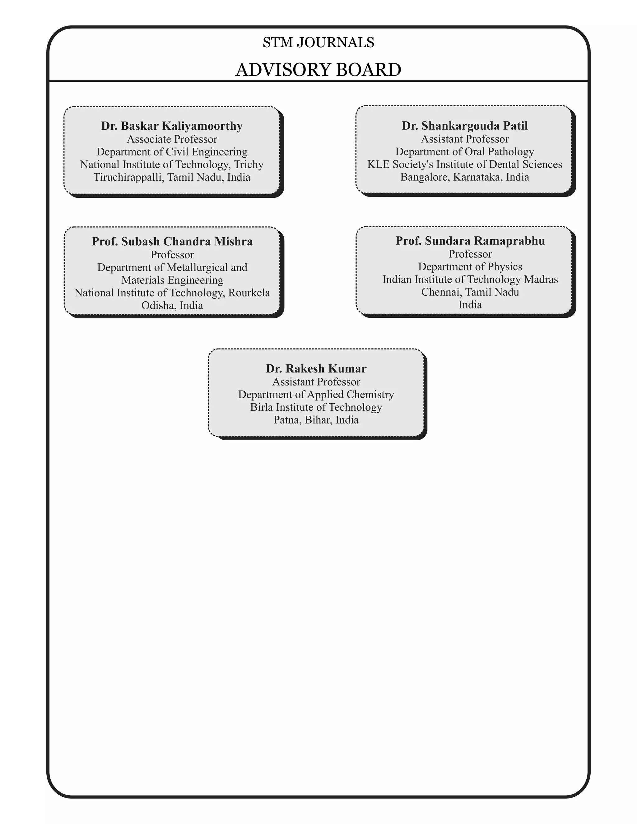 Dr. Rakesh Kumar
Assistant Professor
Department of Applied Chemistry
Birla Institute of Technology
Patna, Bihar, India
Prof. Subash Chandra Mishra
Professor
Department of Metallurgical and
Materials Engineering
National Institute of Technology, Rourkela
Odisha, India
Dr. Shankargouda Patil
Assistant Professor
Department of Oral Pathology
KLE Society's Institute of Dental Sciences
Bangalore, Karnataka, India
Prof. Sundara Ramaprabhu
Professor
Department of Physics
Indian Institute of Technology Madras
Chennai, Tamil Nadu
India
Dr. Baskar Kaliyamoorthy
Associate Professor
Department of Civil Engineering
National Institute of Technology, Trichy
Tiruchirappalli, Tamil Nadu, India
STM JOURNALS
ADVISORY BOARD
 