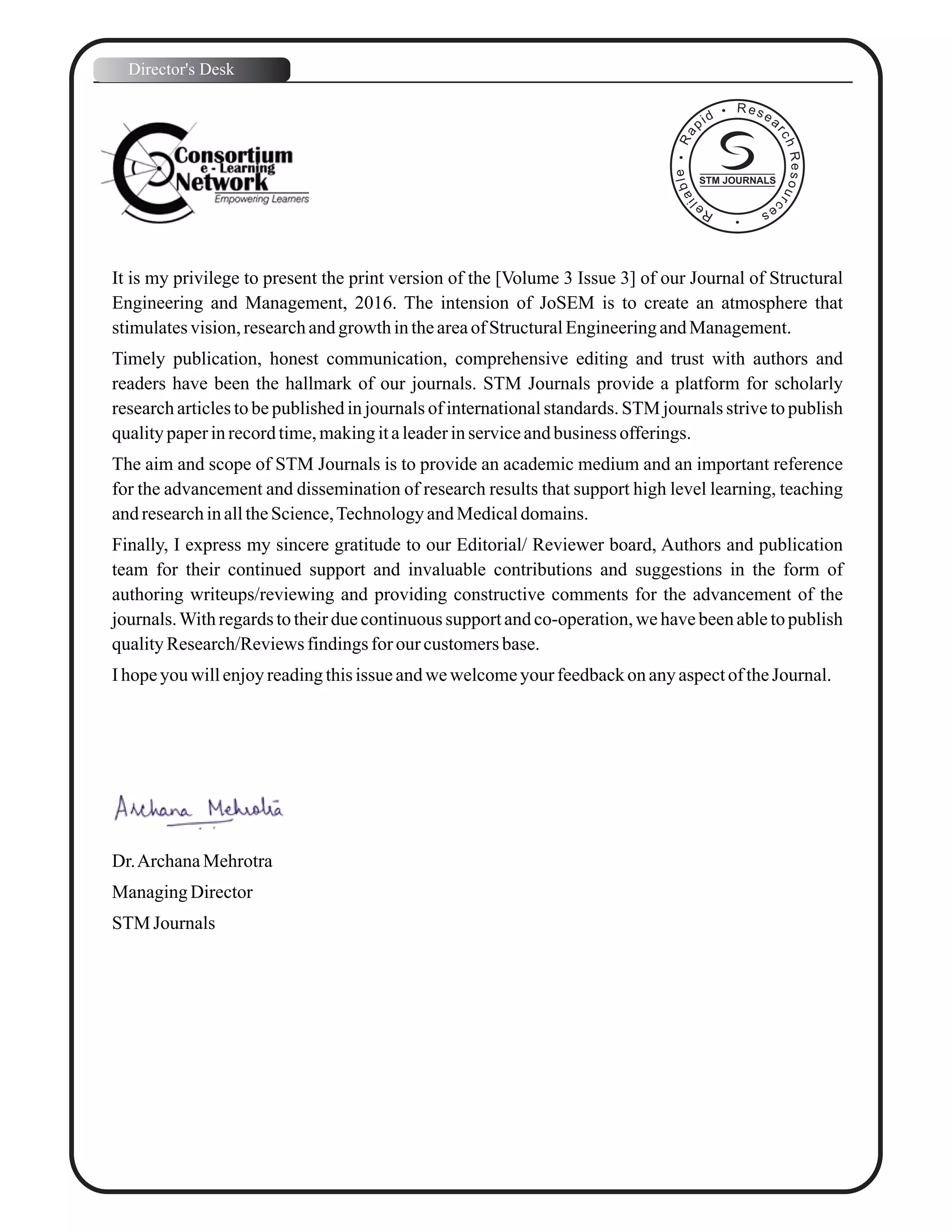 It is my privilege to present the print version of the [Volume 3 Issue 3] of our Journal of Structural
Engineering and Management, 2016. The intension of JoSEM is to create an atmosphere that
stimulatesvision,researchandgrowth intheareaofStructuralEngineeringandManagement.
Timely publication, honest communication, comprehensive editing and trust with authors and
readers have been the hallmark of our journals. STM Journals provide a platform for scholarly
research articles to be published in journals of international standards. STM journals strive to publish
qualitypaperinrecordtime,makingitaleaderinserviceandbusiness offerings.
The aim and scope of STM Journals is to provide an academic medium and an important reference
for the advancement and dissemination of research results that support high level learning, teaching
andresearchinalltheScience,TechnologyandMedicaldomains.
Finally, I express my sincere gratitude to our Editorial/ Reviewer board, Authors and publication
team for their continued support and invaluable contributions and suggestions in the form of
authoring writeups/reviewing and providing constructive comments for the advancement of the
journals.With regards to their due continuous support and co-operation, we have been able to publish
qualityResearch/Reviewsfindingsfor our customersbase.
Ihopeyouwillenjoyreadingthisissue andwewelcomeyourfeedbackonanyaspectof theJournal.
Dr.ArchanaMehrotra
ManagingDirector
STM Journals
Director's Desk
STM JOURNALS
 