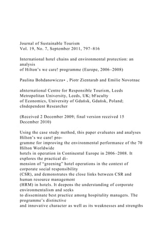 Journal of Sustainable Tourism
Vol. 19, No. 7, September 2011, 797–816
International hotel chains and environmental protection: an
analysis
of Hilton’s we care! programme (Europe, 2006–2008)
Paulina Bohdanowicza∗ , Piotr Zientarab and Emilie Novotnac
aInternational Centre for Responsible Tourism, Leeds
Metropolitan University, Leeds, UK; bFaculty
of Economics, University of Gdańsk, Gdańsk, Poland;
cIndependent Researcher
(Received 2 December 2009; final version received 15
December 2010)
Using the case study method, this paper evaluates and analyses
Hilton’s we care! pro-
gramme for improving the environmental performance of the 70
Hilton Worldwide
hotels in operation in Continental Europe in 2006–2008. It
explores the practical di-
mension of “greening” hotel operations in the context of
corporate social responsibility
(CSR), and demonstrates the close links between CSR and
human resource management
(HRM) in hotels. It deepens the understanding of corporate
environmentalism and seeks
to disseminate best practice among hospitality managers. The
programme’s distinctive
and innovative character as well as its weaknesses and strengths
 