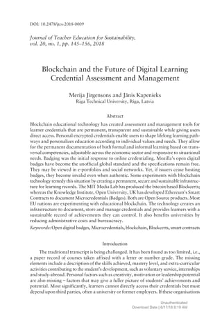 Journal of Teacher Education for Sustainability,
vol. 20, no. 1, pp. 145ñ156, 2018
Blockchain and the Future of Digital Learning
Credential Assessment and Management
Merija Jirgensons and J‚nis Kapenieks
Riga Technical University, Riga, Latvia
Abstract
Blockchain educational technology has created assessment and management tools for
learner credentials that are permanent, transparent and sustainable while giving users
direct access. Personal encrypted credentials enable users to shape lifelong learning path-
ways and personalizes education according to individual values and needs. They allow
for the permanent documentation of both formal and informal learning based on trans-
versal competencies, adjustable across the economic sector and responsive to situational
needs. Badging was the initial response to online credentialing. Mozillaís open digital
badges have become the unofficial global standard and the specifications remain free.
They may be viewed in e-portfolios and social networks. Yet, if issuers cease hosting
badges, they become invalid even when authentic. Some experiments with blockchain
technology remedy this situation by creating a permanent, secure and sustainable infrastruc-
ture for learning records. The MIT Media Lab has produced the bitcoin based Blockcerts;
whereas the Knowledge Institute, Open University, UK has developed Ethereumís Smart
Contracts to document Microcredentials (Badges). Both are Open Source products. Most
EU nations are experimenting with educational blockchain. The technology creates an
infrastructure to document, store and manage credentials and provides learners with a
sustainable record of achievements they can control. It also benefits universities by
reducing administrative costs and bureaucracy.
Keywords: Open digital badges, Microcredentials, blockchain, Blockcerts, smart contracts
Introduction
The traditional transcript is being challenged. It has been found as too limited, i.e.,
a paper record of courses taken affixed with a letter or number grade. The missing
elements include a description of the skills achieved, mastery level, and extra-curricular
activities contributing to the studentís development, such as voluntary service, internships
and study-abroad. Personal factors such as creativity, motivation or leadership potential
are also missing ñ factors that may give a fuller picture of studentsí achievements and
potential. Most significantly, learners cannot directly access their credentials but must
depend upon third parties, often a university or former employers. If these organisations
DOI: 10.2478/jtes-2018-0009
Unauthenticated
Download Date | 8/17/18 8:19 AM
 
