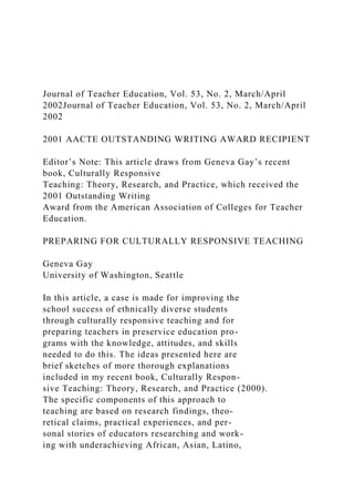 Journal of Teacher Education, Vol. 53, No. 2, March/April
2002Journal of Teacher Education, Vol. 53, No. 2, March/April
2002
2001 AACTE OUTSTANDING WRITING AWARD RECIPIENT
Editor’s Note: This article draws from Geneva Gay’s recent
book, Culturally Responsive
Teaching: Theory, Research, and Practice, which received the
2001 Outstanding Writing
Award from the American Association of Colleges for Teacher
Education.
PREPARING FOR CULTURALLY RESPONSIVE TEACHING
Geneva Gay
University of Washington, Seattle
In this article, a case is made for improving the
school success of ethnically diverse students
through culturally responsive teaching and for
preparing teachers in preservice education pro-
grams with the knowledge, attitudes, and skills
needed to do this. The ideas presented here are
brief sketches of more thorough explanations
included in my recent book, Culturally Respon-
sive Teaching: Theory, Research, and Practice (2000).
The specific components of this approach to
teaching are based on research findings, theo-
retical claims, practical experiences, and per-
sonal stories of educators researching and work-
ing with underachieving African, Asian, Latino,
 
