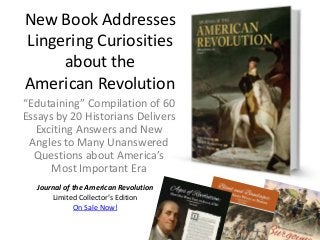 New Book Addresses
Lingering Curiosities
about the
American Revolution
“Edutaining” Compilation of 60
Essays by 20 Historians Delivers
Exciting Answers and New
Angles to Many Unanswered
Questions about America’s
Most Important Era
Journal of the American Revolution
Limited Collector’s Edition
On Sale Now!

 