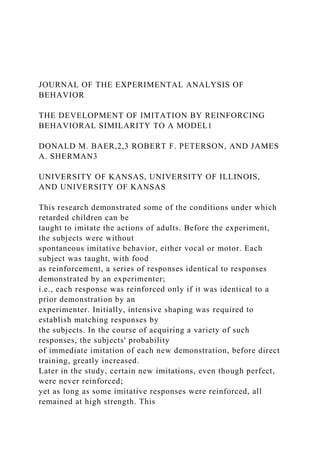 JOURNAL OF THE EXPERIMENTAL ANALYSIS OF
BEHAVIOR
THE DEVELOPMENT OF IMITATION BY REINFORCING
BEHAVIORAL SIMILARITY TO A MODEL1
DONALD M. BAER,2,3 ROBERT F. PETERSON, AND JAMES
A. SHERMAN3
UNIVERSITY OF KANSAS, UNIVERSITY OF ILLINOIS,
AND UNIVERSITY OF KANSAS
This research demonstrated some of the conditions under which
retarded children can be
taught to imitate the actions of adults. Before the experiment,
the subjects were without
spontaneous imitative behavior, either vocal or motor. Each
subject was taught, with food
as reinforcement, a series of responses identical to responses
demonstrated by an experimenter;
i.e., each response was reinforced only if it was identical to a
prior demonstration by an
experimenter. Initially, intensive shaping was required to
establish matching responses by
the subjects. In the course of acquiring a variety of such
responses, the subjects' probability
of immediate imitation of each new demonstration, before direct
training, greatly increased.
Later in the study, certain new imitations, even though perfect,
were never reinforced;
yet as long as some imitative responses were reinforced, all
remained at high strength. This
 