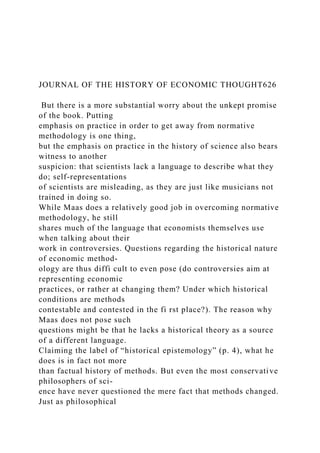 JOURNAL OF THE HISTORY OF ECONOMIC THOUGHT626
But there is a more substantial worry about the unkept promise
of the book. Putting
emphasis on practice in order to get away from normative
methodology is one thing,
but the emphasis on practice in the history of science also bears
witness to another
suspicion: that scientists lack a language to describe what they
do; self-representations
of scientists are misleading, as they are just like musicians not
trained in doing so.
While Maas does a relatively good job in overcoming normative
methodology, he still
shares much of the language that economists themselves use
when talking about their
work in controversies. Questions regarding the historical nature
of economic method-
ology are thus diffi cult to even pose (do controversies aim at
representing economic
practices, or rather at changing them? Under which historical
conditions are methods
contestable and contested in the fi rst place?). The reason why
Maas does not pose such
questions might be that he lacks a historical theory as a source
of a different language.
Claiming the label of “historical epistemology” (p. 4), what he
does is in fact not more
than factual history of methods. But even the most conservative
philosophers of sci-
ence have never questioned the mere fact that methods changed.
Just as philosophical
 