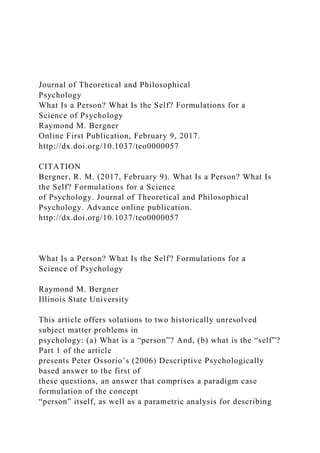 Journal of Theoretical and Philosophical
Psychology
What Is a Person? What Is the Self? Formulations for a
Science of Psychology
Raymond M. Bergner
Online First Publication, February 9, 2017.
http://dx.doi.org/10.1037/teo0000057
CITATION
Bergner, R. M. (2017, February 9). What Is a Person? What Is
the Self? Formulations for a Science
of Psychology. Journal of Theoretical and Philosophical
Psychology. Advance online publication.
http://dx.doi.org/10.1037/teo0000057
What Is a Person? What Is the Self? Formulations for a
Science of Psychology
Raymond M. Bergner
Illinois State University
This article offers solutions to two historically unresolved
subject matter problems in
psychology: (a) What is a “person”? And, (b) what is the “self”?
Part 1 of the article
presents Peter Ossorio’s (2006) Descriptive Psychologically
based answer to the first of
these questions, an answer that comprises a paradigm case
formulation of the concept
“person” itself, as well as a parametric analysis for describing
 