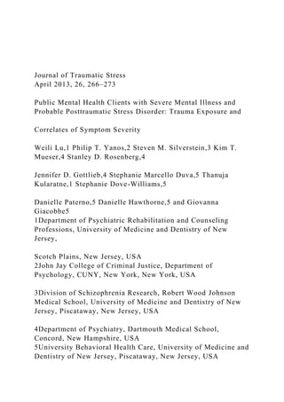 Journal of Traumatic Stress
April 2013, 26, 266–273
Public Mental Health Clients with Severe Mental Illness and
Probable Posttraumatic Stress Disorder: Trauma Exposure and
Correlates of Symptom Severity
Weili Lu,1 Philip T. Yanos,2 Steven M. Silverstein,3 Kim T.
Mueser,4 Stanley D. Rosenberg,4
Jennifer D. Gottlieb,4 Stephanie Marcello Duva,5 Thanuja
Kularatne,1 Stephanie Dove-Williams,5
Danielle Paterno,5 Danielle Hawthorne,5 and Giovanna
Giacobbe5
1Department of Psychiatric Rehabilitation and Counseling
Professions, University of Medicine and Dentistry of New
Jersey,
Scotch Plains, New Jersey, USA
2John Jay College of Criminal Justice, Department of
Psychology, CUNY, New York, New York, USA
3Division of Schizophrenia Research, Robert Wood Johnson
Medical School, University of Medicine and Dentistry of New
Jersey, Piscataway, New Jersey, USA
4Department of Psychiatry, Dartmouth Medical School,
Concord, New Hampshire, USA
5University Behavioral Health Care, University of Medicine and
Dentistry of New Jersey, Piscataway, New Jersey, USA
 