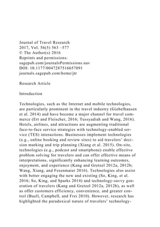 Journal of Travel Research
2017, Vol. 56(5) 563 –577
© The Author(s) 2016
Reprints and permissions:
sagepub.com/journalsPermissions.nav
DOI: 10.1177/0047287516657891
journals.sagepub.com/home/jtr
Research Article
Introduction
Technologies, such as the Internet and mobile technologies,
are particularly prominent in the travel industry (Giebelhausen
et al. 2014) and have become a major channel for travel com-
merce (Ert and Fleischer, 2016; Tussyadiah and Wang, 2016).
Hotels, airlines, and attractions are augmenting traditional
face-to-face service strategies with technology-enabled ser-
vice (TES) interactions. Businesses implement technologies
(e.g., online booking and review sites) to aid travelers’ deci-
sion marking and trip planning (Xiang et al. 2015). On-site,
technologies (e.g., podcast and smartphone) enable effective
problem solving for travelers and can offer effective means of
interpretations, significantly enhancing learning outcomes,
enjoyment, and experience (Kang and Gretzel 2012a, 2012b;
Wang, Xiang, and Fesenmaier 2016). Technologies also assist
with better engaging the new and existing (So, King, et al.
2016; So, King, and Sparks 2014) and technology-savvy gen-
eration of travelers (Kang and Gretzel 2012a, 2012b), as well
as offer customers efficiency, convenience, and greater con-
trol (Buell, Campbell, and Frei 2010). However, research has
highlighted the paradoxical nature of travelers’ technology-
 