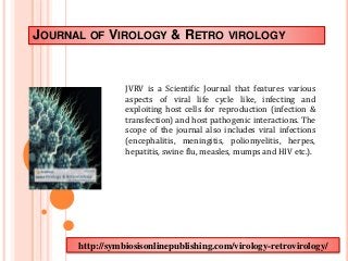 JOURNAL OF VIROLOGY & RETRO VIROLOGY 
JVRV is a Scientific Journal that features various 
aspects of viral life cycle like, infecting and 
exploiting host cells for reproduction (infection & 
transfection) and host pathogenic interactions. The 
scope of the journal also includes viral infections 
(encephalitis, meningitis, poliomyelitis, herpes, 
hepatitis, swine flu, measles, mumps and HIV etc.). 
http://symbiosisonlinepublishing.com/virology-retrovirology/ 
 