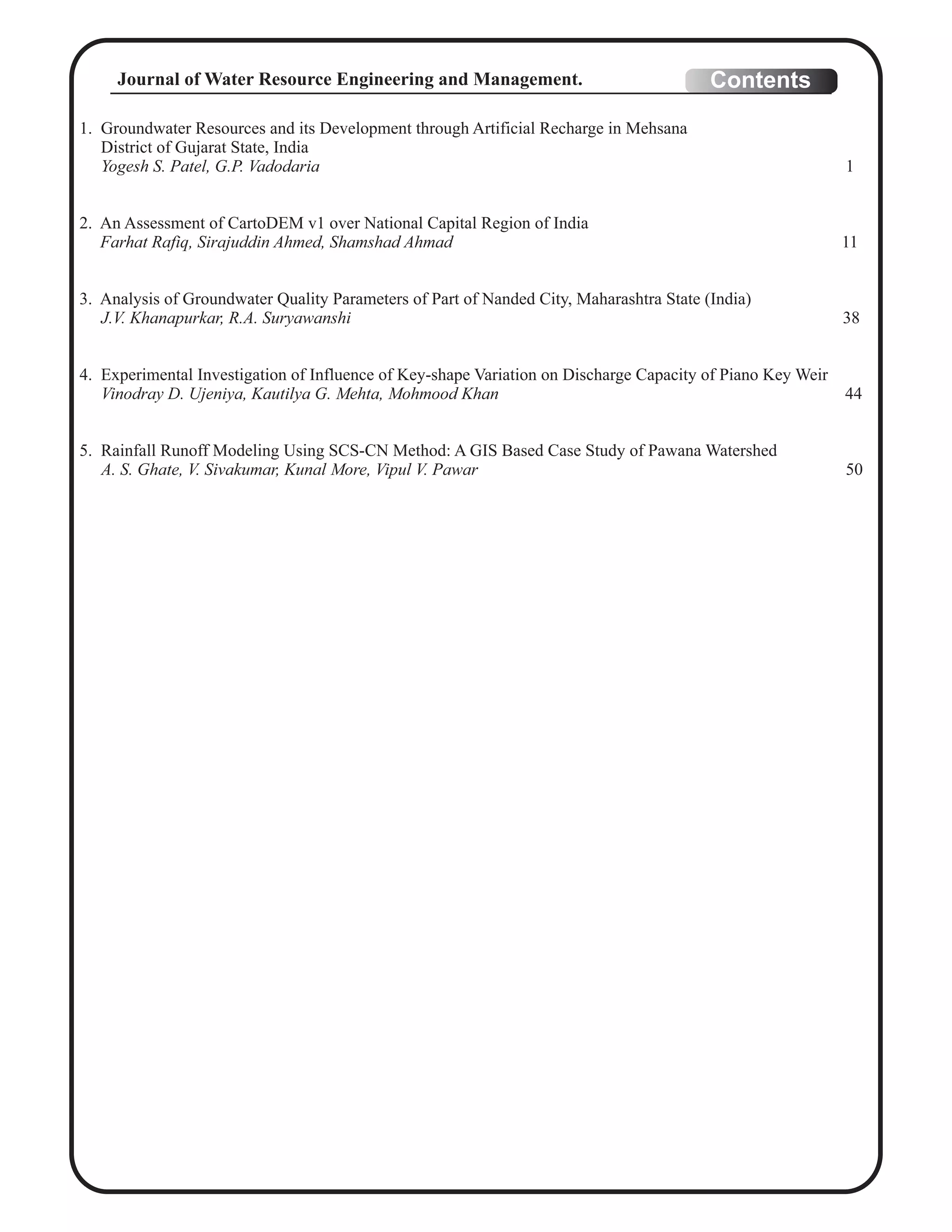 1. Groundwater Resources and its Development through Artificial Recharge in Mehsana
District of Gujarat State, India
Yogesh S. Patel, G.P. Vadodaria 1
2. An Assessment of CartoDEM v1 over National Capital Region of India
Farhat Rafiq, Sirajuddin Ahmed, Shamshad Ahmad 11
3. Analysis of Groundwater Quality Parameters of Part of Nanded City, Maharashtra State (India)
J.V. Khanapurkar, R.A. Suryawanshi 38
4. Experimental Investigation of Influence of Key-shape Variation on Discharge Capacity of Piano Key Weir
Vinodray D. Ujeniya, Kautilya G. Mehta, Mohmood Khan 44
5. Rainfall Runoff Modeling Using SCS-CN Method: A GIS Based Case Study of Pawana Watershed
A. S. Ghate, V. Sivakumar, Kunal More, Vipul V. Pawar 50
ContentsJournal of Water Resource Engineering and Management.
 