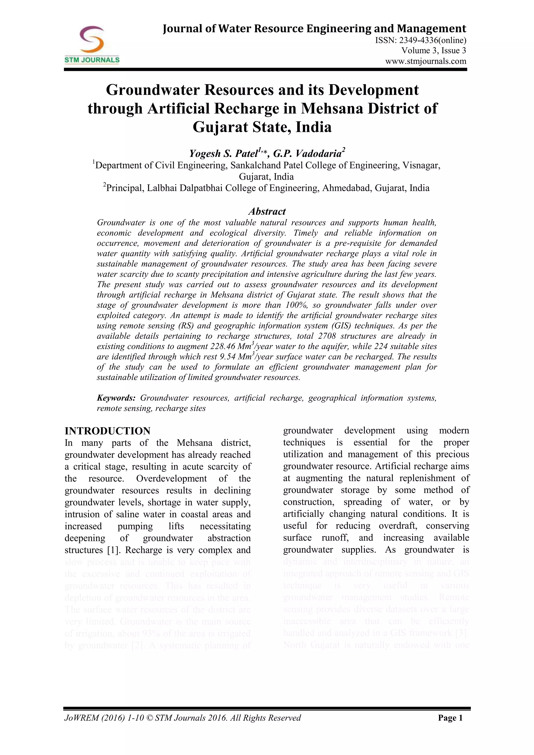 JoWREM (2016) 1-10 © STM Journals 2016. All Rights Reserved Page 1
Journal of Water Resource Engineering and Management
ISSN: 2349-4336(online)
Volume 3, Issue 3
www.stmjournals.com
Groundwater Resources and its Development
through Artificial Recharge in Mehsana District of
Gujarat State, India
Yogesh S. Patel1,
*, G.P. Vadodaria2
1
Department of Civil Engineering, Sankalchand Patel College of Engineering, Visnagar,
Gujarat, India
2
Principal, Lalbhai Dalpatbhai College of Engineering, Ahmedabad, Gujarat, India
Abstract
Groundwater is one of the most valuable natural resources and supports human health,
economic development and ecological diversity. Timely and reliable information on
occurrence, movement and deterioration of groundwater is a pre-requisite for demanded
water quantity with satisfying quality. Artiﬁcial groundwater recharge plays a vital role in
sustainable management of groundwater resources. The study area has been facing severe
water scarcity due to scanty precipitation and intensive agriculture during the last few years.
The present study was carried out to assess groundwater resources and its development
through artificial recharge in Mehsana district of Gujarat state. The result shows that the
stage of groundwater development is more than 100%, so groundwater falls under over
exploited category. An attempt is made to identify the artiﬁcial groundwater recharge sites
using remote sensing (RS) and geographic information system (GIS) techniques. As per the
available details pertaining to recharge structures, total 2708 structures are already in
existing conditions to augment 228.46 Mm3
/year water to the aquifer, while 224 suitable sites
are identified through which rest 9.54 Mm3
/year surface water can be recharged. The results
of the study can be used to formulate an efficient groundwater management plan for
sustainable utilization of limited groundwater resources.
Keywords: Groundwater resources, artiﬁcial recharge, geographical information systems,
remote sensing, recharge sites
INTRODUCTION
In many parts of the Mehsana district,
groundwater development has already reached
a critical stage, resulting in acute scarcity of
the resource. Overdevelopment of the
groundwater resources results in declining
groundwater levels, shortage in water supply,
intrusion of saline water in coastal areas and
increased pumping lifts necessitating
deepening of groundwater abstraction
structures [1]. Recharge is very complex and
slow process and is unable to keep pace with
the excessive and continued exploitation of
groundwater resources. This has resulted in
depletion of groundwater resources in the area.
The surface water resources of the district are
very limited. Groundwater is the main source
of irrigation, about 93% of the area is irrigated
by groundwater [2]. A systematic planning of
groundwater development using modern
techniques is essential for the proper
utilization and management of this precious
groundwater resource. Artificial recharge aims
at augmenting the natural replenishment of
groundwater storage by some method of
construction, spreading of water, or by
artificially changing natural conditions. It is
useful for reducing overdraft, conserving
surface runoff, and increasing available
groundwater supplies. As groundwater is
dynamic and interdisciplinary in nature, an
integrated approach of remote sensing and GIS
technique is very useful in various
groundwater management studies. Remote
sensing provides diverse datasets over a large
inaccessible area that can be efficiently
handled and analyzed in a GIS framework [3].
North Gujarat is naturally endowed with one
 