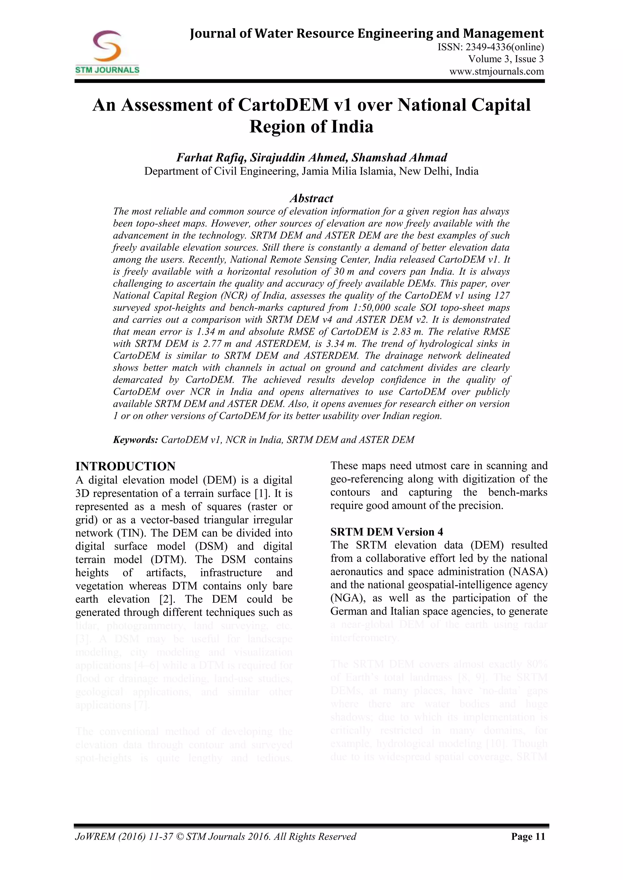 JoWREM (2016) 11-37 © STM Journals 2016. All Rights Reserved Page 11
Journal of Water Resource Engineering and Management
ISSN: 2349-4336(online)
Volume 3, Issue 3
www.stmjournals.com
An Assessment of CartoDEM v1 over National Capital
Region of India
Farhat Rafiq, Sirajuddin Ahmed, Shamshad Ahmad
Department of Civil Engineering, Jamia Milia Islamia, New Delhi, India
Abstract
The most reliable and common source of elevation information for a given region has always
been topo-sheet maps. However, other sources of elevation are now freely available with the
advancement in the technology. SRTM DEM and ASTER DEM are the best examples of such
freely available elevation sources. Still there is constantly a demand of better elevation data
among the users. Recently, National Remote Sensing Center, India released CartoDEM v1. It
is freely available with a horizontal resolution of 30 m and covers pan India. It is always
challenging to ascertain the quality and accuracy of freely available DEMs. This paper, over
National Capital Region (NCR) of India, assesses the quality of the CartoDEM v1 using 127
surveyed spot-heights and bench-marks captured from 1:50,000 scale SOI topo-sheet maps
and carries out a comparison with SRTM DEM v4 and ASTER DEM v2. It is demonstrated
that mean error is 1.34 m and absolute RMSE of CartoDEM is 2.83 m. The relative RMSE
with SRTM DEM is 2.77 m and ASTERDEM, is 3.34 m. The trend of hydrological sinks in
CartoDEM is similar to SRTM DEM and ASTERDEM. The drainage network delineated
shows better match with channels in actual on ground and catchment divides are clearly
demarcated by CartoDEM. The achieved results develop confidence in the quality of
CartoDEM over NCR in India and opens alternatives to use CartoDEM over publicly
available SRTM DEM and ASTER DEM. Also, it opens avenues for research either on version
1 or on other versions of CartoDEM for its better usability over Indian region.
Keywords: CartoDEM v1, NCR in India, SRTM DEM and ASTER DEM
INTRODUCTION
A digital elevation model (DEM) is a digital
3D representation of a terrain surface [1]. It is
represented as a mesh of squares (raster or
grid) or as a vector-based triangular irregular
network (TIN). The DEM can be divided into
digital surface model (DSM) and digital
terrain model (DTM). The DSM contains
heights of artifacts, infrastructure and
vegetation whereas DTM contains only bare
earth elevation [2]. The DEM could be
generated through different techniques such as
lidar, photogrammetry, land surveying, etc.
[3]. A DSM may be useful for landscape
modeling, city modeling and visualization
applications [4–6] while a DTM is required for
flood or drainage modeling, land-use studies,
geological applications, and similar other
applications [7].
The conventional method of developing the
elevation data through contour and surveyed
spot-heights is quite lengthy and tedious.
These maps need utmost care in scanning and
geo-referencing along with digitization of the
contours and capturing the bench-marks
require good amount of the precision.
SRTM DEM Version 4
The SRTM elevation data (DEM) resulted
from a collaborative effort led by the national
aeronautics and space administration (NASA)
and the national geospatial-intelligence agency
(NGA), as well as the participation of the
German and Italian space agencies, to generate
a near-global DEM of the earth using radar
interferometry.
The SRTM DEM covers almost exactly 80%
of Earth’s total landmass [8, 9]. The SRTM
DEMs, at many places, have ‘no-data’ gaps
where there are water bodies and huge
shadows; due to which its implementation is
critically restricted in many domains, for
example, hydrological modeling [10]. Though
due to its widespread spatial coverage, SRTM
 