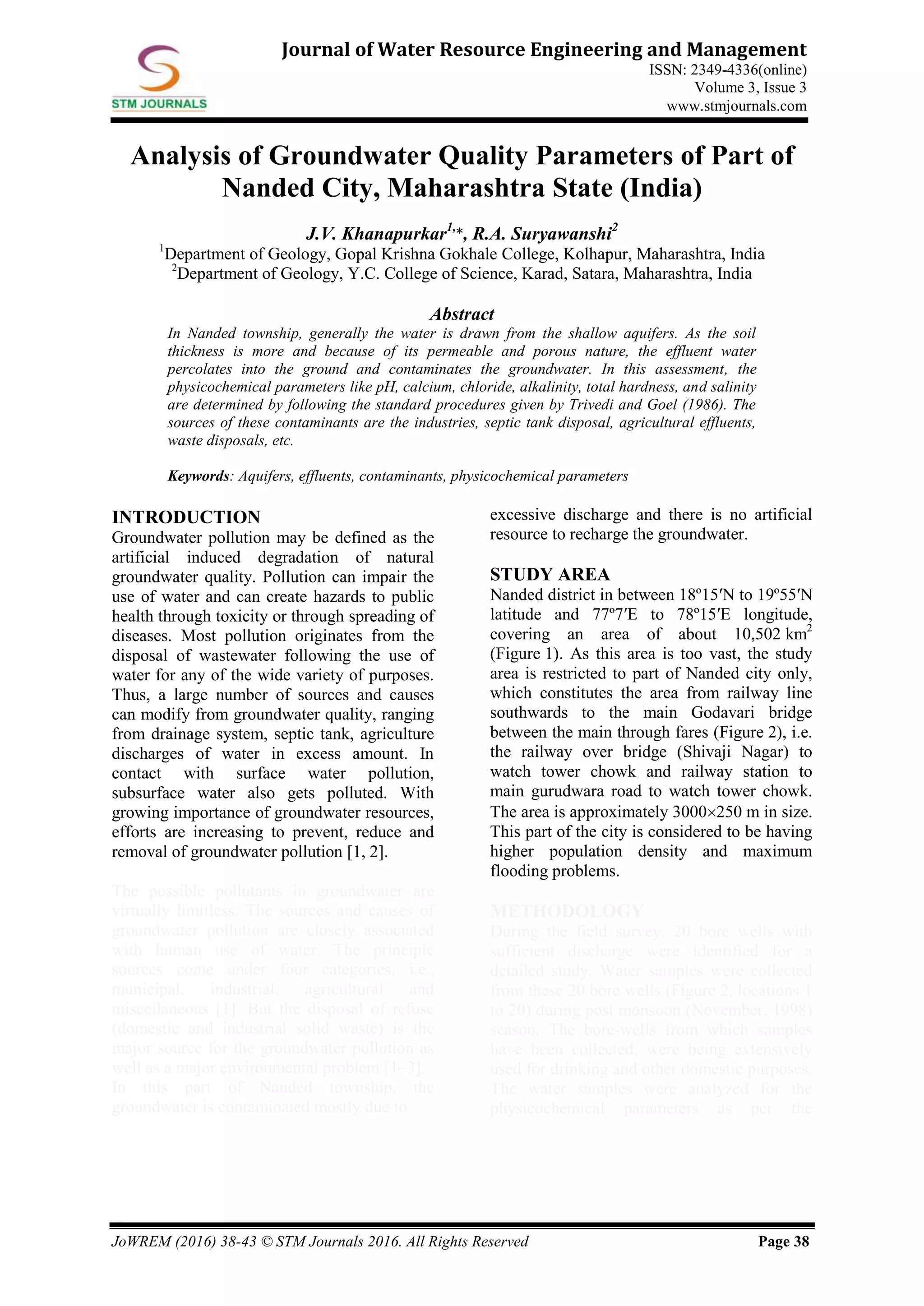 JoWREM (2016) 38-43 © STM Journals 2016. All Rights Reserved Page 38
Journal of Water Resource Engineering and Management
ISSN: 2349-4336(online)
Volume 3, Issue 3
www.stmjournals.com
Analysis of Groundwater Quality Parameters of Part of
Nanded City, Maharashtra State (India)
J.V. Khanapurkar1,
*, R.A. Suryawanshi2
1
Department of Geology, Gopal Krishna Gokhale College, Kolhapur, Maharashtra, India
2
Department of Geology, Y.C. College of Science, Karad, Satara, Maharashtra, India
Abstract
In Nanded township, generally the water is drawn from the shallow aquifers. As the soil
thickness is more and because of its permeable and porous nature, the effluent water
percolates into the ground and contaminates the groundwater. In this assessment, the
physicochemical parameters like pH, calcium, chloride, alkalinity, total hardness, and salinity
are determined by following the standard procedures given by Trivedi and Goel (1986). The
sources of these contaminants are the industries, septic tank disposal, agricultural effluents,
waste disposals, etc.
Keywords: Aquifers, effluents, contaminants, physicochemical parameters
INTRODUCTION
Groundwater pollution may be defined as the
artificial induced degradation of natural
groundwater quality. Pollution can impair the
use of water and can create hazards to public
health through toxicity or through spreading of
diseases. Most pollution originates from the
disposal of wastewater following the use of
water for any of the wide variety of purposes.
Thus, a large number of sources and causes
can modify from groundwater quality, ranging
from drainage system, septic tank, agriculture
discharges of water in excess amount. In
contact with surface water pollution,
subsurface water also gets polluted. With
growing importance of groundwater resources,
efforts are increasing to prevent, reduce and
removal of groundwater pollution [1, 2].
The possible pollutants in groundwater are
virtually limitless. The sources and causes of
groundwater pollution are closely associated
with human use of water. The principle
sources come under four categories, i.e.,
municipal, industrial, agricultural and
miscellaneous [1]. But the disposal of refuse
(domestic and industrial solid waste) is the
major source for the groundwater pollution as
well as a major environmental problem [1–3].
In this part of Nanded township, the
groundwater is contaminated mostly due to
excessive discharge and there is no artificial
resource to recharge the groundwater.
STUDY AREA
Nanded district in between 18º15ʹN to 19º55ʹN
latitude and 77º7ʹE to 78º15ʹE longitude,
covering an area of about 10,502 km2
(Figure 1). As this area is too vast, the study
area is restricted to part of Nanded city only,
which constitutes the area from railway line
southwards to the main Godavari bridge
between the main through fares (Figure 2), i.e.
the railway over bridge (Shivaji Nagar) to
watch tower chowk and railway station to
main gurudwara road to watch tower chowk.
The area is approximately 3000250 m in size.
This part of the city is considered to be having
higher population density and maximum
flooding problems.
METHODOLOGY
During the field survey, 20 bore wells with
sufficient discharge were identified for a
detailed study. Water samples were collected
from these 20 bore wells (Figure 2, locations 1
to 20) during post monsoon (November, 1998)
season. The bore-wells from which samples
have been collected, were being extensively
used for drinking and other domestic purposes.
The water samples were analyzed for the
physicochemical parameters as per the
 