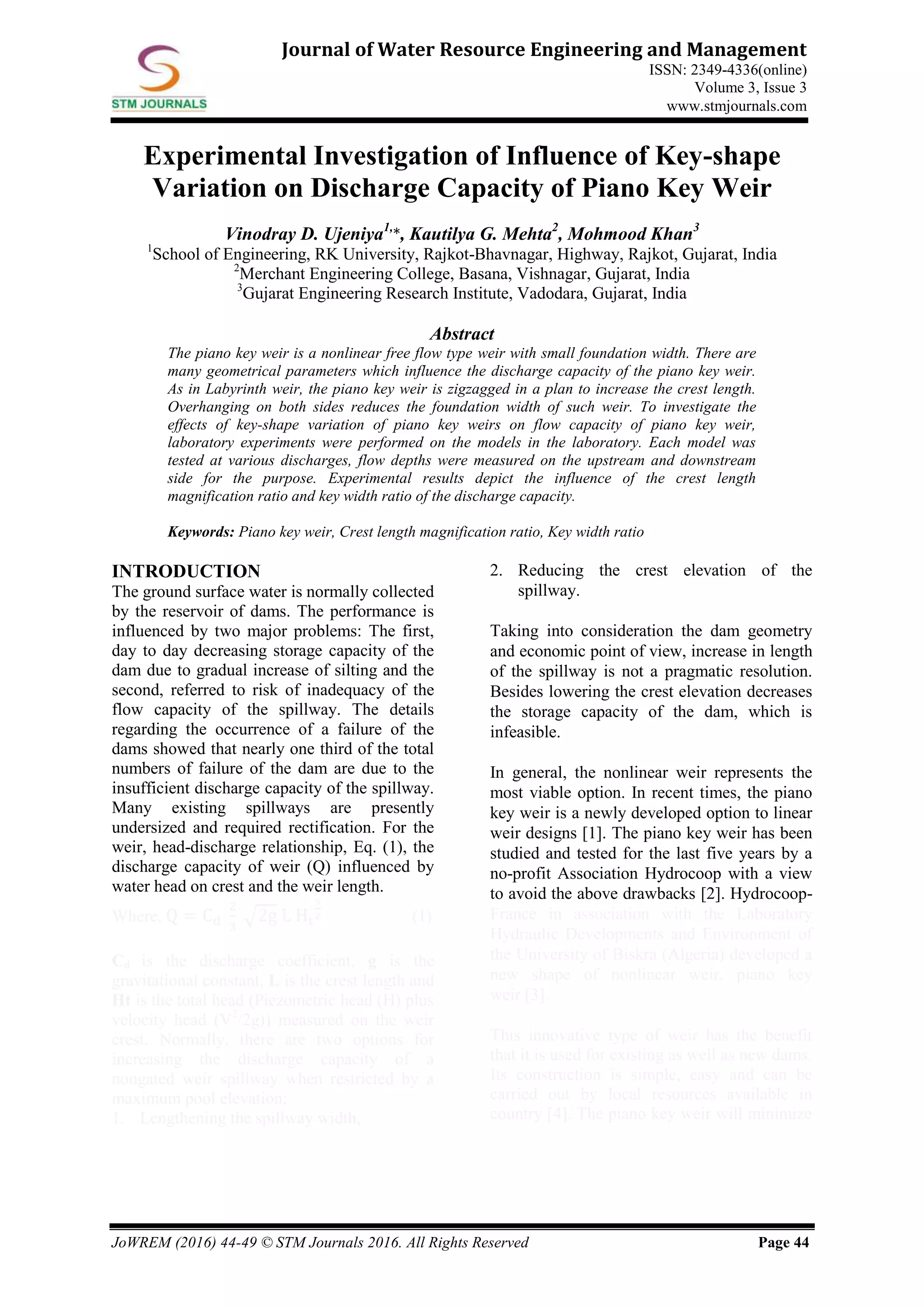 JoWREM (2016) 44-49 © STM Journals 2016. All Rights Reserved Page 44
Journal of Water Resource Engineering and Management
ISSN: 2349-4336(online)
Volume 3, Issue 3
www.stmjournals.com
Experimental Investigation of Influence of Key-shape
Variation on Discharge Capacity of Piano Key Weir
Vinodray D. Ujeniya1,
*, Kautilya G. Mehta2
, Mohmood Khan3
1
School of Engineering, RK University, Rajkot-Bhavnagar, Highway, Rajkot, Gujarat, India
2
Merchant Engineering College, Basana, Vishnagar, Gujarat, India
3
Gujarat Engineering Research Institute, Vadodara, Gujarat, India
Abstract
The piano key weir is a nonlinear free flow type weir with small foundation width. There are
many geometrical parameters which influence the discharge capacity of the piano key weir.
As in Labyrinth weir, the piano key weir is zigzagged in a plan to increase the crest length.
Overhanging on both sides reduces the foundation width of such weir. To investigate the
effects of key-shape variation of piano key weirs on flow capacity of piano key weir,
laboratory experiments were performed on the models in the laboratory. Each model was
tested at various discharges, flow depths were measured on the upstream and downstream
side for the purpose. Experimental results depict the influence of the crest length
magnification ratio and key width ratio of the discharge capacity.
Keywords: Piano key weir, Crest length magnification ratio, Key width ratio
INTRODUCTION
The ground surface water is normally collected
by the reservoir of dams. The performance is
influenced by two major problems: The first,
day to day decreasing storage capacity of the
dam due to gradual increase of silting and the
second, referred to risk of inadequacy of the
flow capacity of the spillway. The details
regarding the occurrence of a failure of the
dams showed that nearly one third of the total
numbers of failure of the dam are due to the
insufficient discharge capacity of the spillway.
Many existing spillways are presently
undersized and required rectification. For the
weir, head-discharge relationship, Eq. (1), the
discharge capacity of weir (Q) influenced by
water head on crest and the weir length.
Where, Q = Cd
2
3
2g L Ht
3
2 (1)
Cd is the discharge coefficient, g is the
gravitational constant, L is the crest length and
Ht is the total head (Piezometric head (H) plus
velocity head (V2
/2g)) measured on the weir
crest. Normally, there are two options for
increasing the discharge capacity of a
nongated weir spillway when restricted by a
maximum pool elevation;
1. Lengthening the spillway width,
2. Reducing the crest elevation of the
spillway.
Taking into consideration the dam geometry
and economic point of view, increase in length
of the spillway is not a pragmatic resolution.
Besides lowering the crest elevation decreases
the storage capacity of the dam, which is
infeasible.
In general, the nonlinear weir represents the
most viable option. In recent times, the piano
key weir is a newly developed option to linear
weir designs [1]. The piano key weir has been
studied and tested for the last five years by a
no-profit Association Hydrocoop with a view
to avoid the above drawbacks [2]. Hydrocoop-
France in association with the Laboratory
Hydraulic Developments and Environment of
the University of Biskra (Algeria) developed a
new shape of nonlinear weir, piano key
weir [3].
This innovative type of weir has the benefit
that it is used for existing as well as new dams.
Its construction is simple, easy and can be
carried out by local resources available in
country [4]. The piano key weir will minimize
 