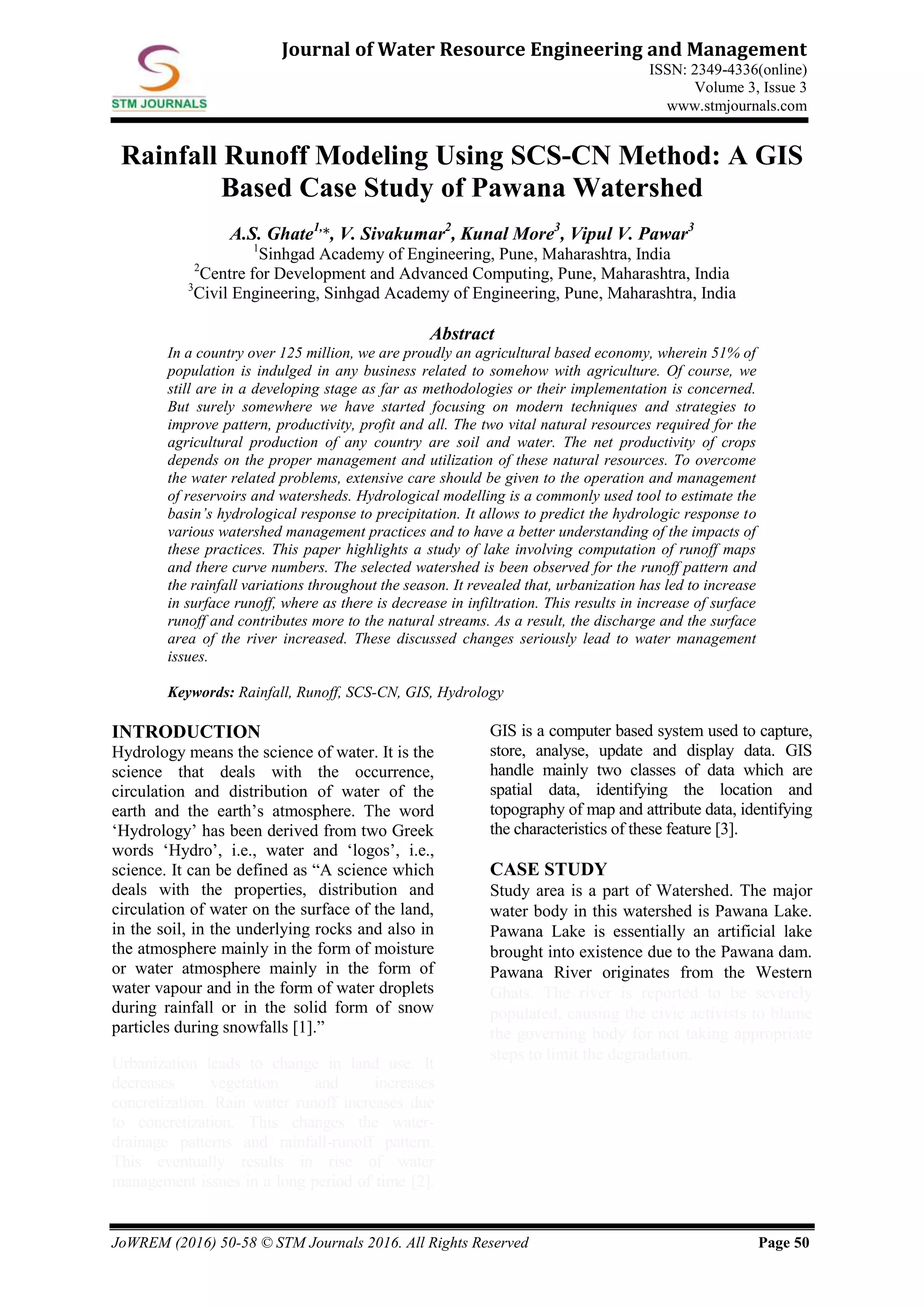 JoWREM (2016) 50-58 © STM Journals 2016. All Rights Reserved Page 50
Journal of Water Resource Engineering and Management
ISSN: 2349-4336(online)
Volume 3, Issue 3
www.stmjournals.com
Rainfall Runoff Modeling Using SCS-CN Method: A GIS
Based Case Study of Pawana Watershed
A.S. Ghate1,
*, V. Sivakumar2
, Kunal More3
, Vipul V. Pawar3
1
Sinhgad Academy of Engineering, Pune, Maharashtra, India
2
Centre for Development and Advanced Computing, Pune, Maharashtra, India
3
Civil Engineering, Sinhgad Academy of Engineering, Pune, Maharashtra, India
Abstract
In a country over 125 million, we are proudly an agricultural based economy, wherein 51% of
population is indulged in any business related to somehow with agriculture. Of course, we
still are in a developing stage as far as methodologies or their implementation is concerned.
But surely somewhere we have started focusing on modern techniques and strategies to
improve pattern, productivity, profit and all. The two vital natural resources required for the
agricultural production of any country are soil and water. The net productivity of crops
depends on the proper management and utilization of these natural resources. To overcome
the water related problems, extensive care should be given to the operation and management
of reservoirs and watersheds. Hydrological modelling is a commonly used tool to estimate the
basin’s hydrological response to precipitation. It allows to predict the hydrologic response to
various watershed management practices and to have a better understanding of the impacts of
these practices. This paper highlights a study of lake involving computation of runoff maps
and there curve numbers. The selected watershed is been observed for the runoff pattern and
the rainfall variations throughout the season. It revealed that, urbanization has led to increase
in surface runoff, where as there is decrease in infiltration. This results in increase of surface
runoff and contributes more to the natural streams. As a result, the discharge and the surface
area of the river increased. These discussed changes seriously lead to water management
issues.
Keywords: Rainfall, Runoff, SCS-CN, GIS, Hydrology
INTRODUCTION
Hydrology means the science of water. It is the
science that deals with the occurrence,
circulation and distribution of water of the
earth and the earth’s atmosphere. The word
‘Hydrology’ has been derived from two Greek
words ‘Hydro’, i.e., water and ‘logos’, i.e.,
science. It can be defined as “A science which
deals with the properties, distribution and
circulation of water on the surface of the land,
in the soil, in the underlying rocks and also in
the atmosphere mainly in the form of moisture
or water atmosphere mainly in the form of
water vapour and in the form of water droplets
during rainfall or in the solid form of snow
particles during snowfalls [1].”
Urbanization leads to change in land use. It
decreases vegetation and increases
concretization. Rain water runoff increases due
to concretization. This changes the water-
drainage patterns and rainfall-runoff pattern.
This eventually results in rise of water
management issues in a long period of time [2].
GIS is a computer based system used to capture,
store, analyse, update and display data. GIS
handle mainly two classes of data which are
spatial data, identifying the location and
topography of map and attribute data, identifying
the characteristics of these feature [3].
CASE STUDY
Study area is a part of Watershed. The major
water body in this watershed is Pawana Lake.
Pawana Lake is essentially an artificial lake
brought into existence due to the Pawana dam.
Pawana River originates from the Western
Ghats. The river is reported to be severely
populated, causing the civic activists to blame
the governing body for not taking appropriate
steps to limit the degradation.
 