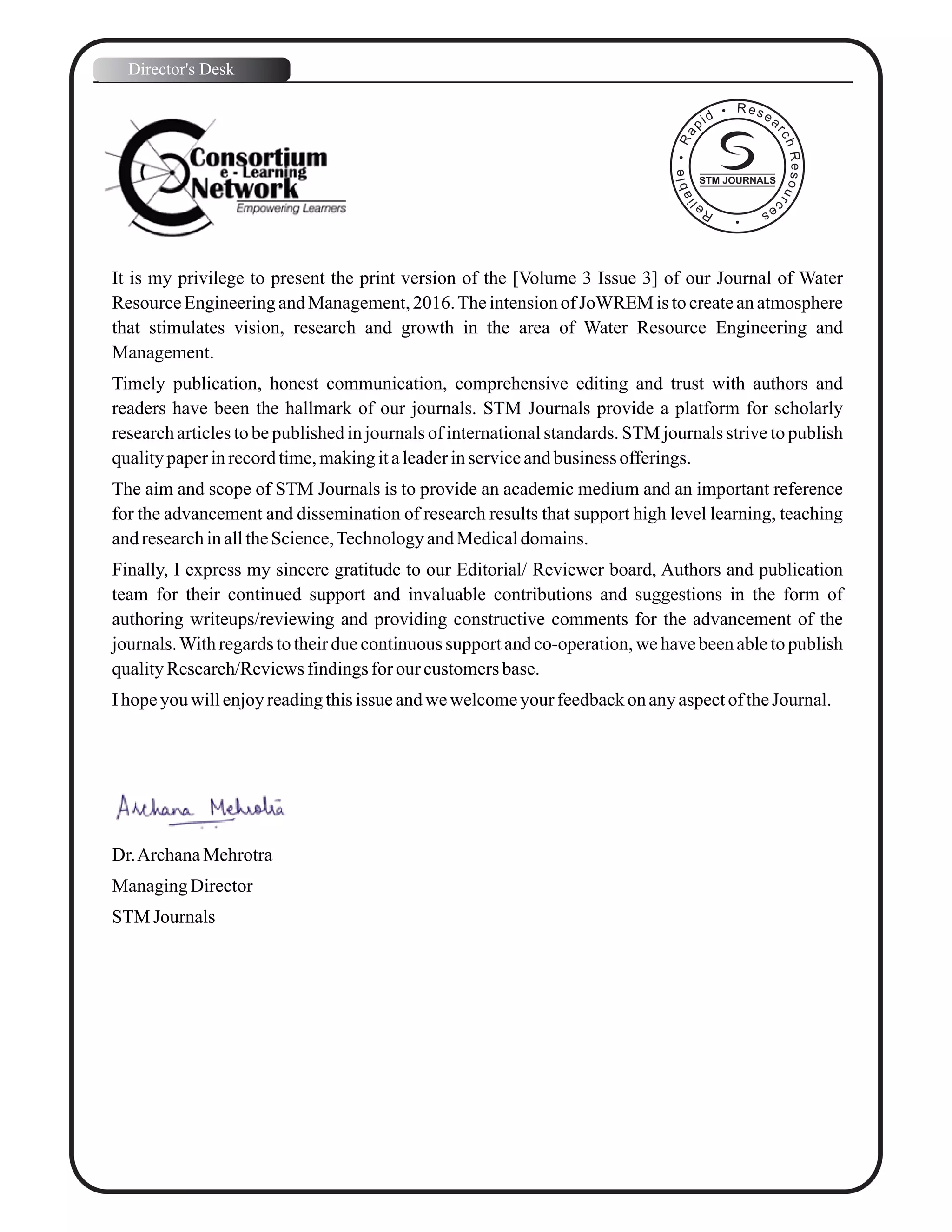 It is my privilege to present the print version of the [Volume 3 Issue 3] of our Journal of Water
Resource Engineering and Management, 2016.The intension of JoWREM is to create an atmosphere
that stimulates vision, research and growth in the area of Water Resource Engineering and
Management.
Timely publication, honest communication, comprehensive editing and trust with authors and
readers have been the hallmark of our journals. STM Journals provide a platform for scholarly
research articles to be published in journals of international standards. STM journals strive to publish
qualitypaperinrecordtime,makingitaleaderinserviceandbusiness offerings.
The aim and scope of STM Journals is to provide an academic medium and an important reference
for the advancement and dissemination of research results that support high level learning, teaching
andresearchinalltheScience,TechnologyandMedicaldomains.
Finally, I express my sincere gratitude to our Editorial/ Reviewer board, Authors and publication
team for their continued support and invaluable contributions and suggestions in the form of
authoring writeups/reviewing and providing constructive comments for the advancement of the
journals.With regards to their due continuous support and co-operation, we have been able to publish
qualityResearch/Reviewsfindingsfor our customersbase.
Ihopeyouwillenjoyreadingthisissue andwewelcomeyourfeedbackonanyaspectof theJournal.
Dr.ArchanaMehrotra
ManagingDirector
STM Journals
Director's Desk
STM JOURNALS
 