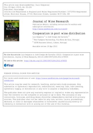 This article was downloaded by: [Luis Sequeira]
On: 20 April 2012, At: 01:26
Publisher: Routledge
Informa Ltd Registered in England and Wales Registered Number: 1072954 Registered
office: Mortimer House, 37-41 Mortimer Street, London W1T 3JH, UK



                                 Journal of Wine Research
                                 Publication details, including instructions for authors and
                                 subscription information:
                                 http://www.tandfonline.com/loi/cjwr20

                                 Cooperation in port wine distribution
                                                 a                             b
                                 Luís Sequeira & José Crespo de Carvalho
                                 a
                                     The Fladgate Partnership, Vila Nova de Gaia, Portugal
                                 b
                                     ISCTE Business School, Lisbon, Portugal

                                 Available online: 20 Apr 2012



To cite this article: Luís Sequeira & José Crespo de Carvalho (2012): Cooperation in port wine
distribution, Journal of Wine Research, DOI:10.1080/09571264.2012.678935

To link to this article: http://dx.doi.org/10.1080/09571264.2012.678935




PLEASE SCROLL DOWN FOR ARTICLE

Full terms and conditions of use: http://www.tandfonline.com/page/terms-and-
conditions

This article may be used for research, teaching, and private study purposes. Any
substantial or systematic reproduction, redistribution, reselling, loan, sub-licensing,
systematic supply, or distribution in any form to anyone is expressly forbidden.

The publisher does not give any warranty express or implied or make any representation
that the contents will be complete or accurate or up to date. The accuracy of any
instructions, formulae, and drug doses should be independently verified with primary
sources. The publisher shall not be liable for any loss, actions, claims, proceedings,
demand, or costs or damages whatsoever or howsoever caused arising directly or
indirectly in connection with or arising out of the use of this material.
 