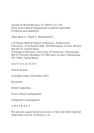 Journal of World Business 51 (2016) 115–126
From cross-cultural management to global leadership:
Evolution and adaptation
Allan Bird a,*, Mark E. Mendenhall b
a D’Amore-McKim School of Business, Northeastern
University, 313a Hayden Hall, 360 Huntington Avenue, Boston,
MA 02115, United States
b College of Business, University of Tennessee, Chattanooga,
406 FA Fletcher Building, 615 McCallie Avenue, Chattanooga,
TN 37403, United States
A R T I C L E I N F O
Article history:
Available online 29 October 2015
Keywords:
Global leadership
Cross-cultural management
Comparative management
A B S T R A C T
We provide a quasi-historical review of how the field of global
leadership evolved. In doing so, we
 