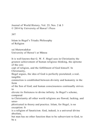 Journal of World History, Vol. 25, Nos. 2 & 3
© 2014 by University of Hawai‘i Press
397
Islam in Hegel’s Triadic Philosophy
of Religion
sai bhatawadekar
University of Hawai‘i at Mānoa
It is well known that G. W. F. Hegel sees in Christianity the
greatest achievement of human religious thinking, the epitome
of the con-
cept of religion, and the fulfillment of God himself. In
Christianity,
Hegel argues, the idea of God is perfectly postulated; a real,
tangible
connection is established between divinity and humanity in the
form
of the Son of God; and human consciousness continually strives
to
elevate its finiteness to divine infinity. In Hegel’s scheme,
compared
to Christianity all other world religions are flawed, lacking, and
unso-
phisticated in theory and practice. Islam, for Hegel, is no
exception: It
is a religion of fanaticism. God, indeed, is a universal divine
absolute,
but man has no other function than to be subservient to God, to
be a
 