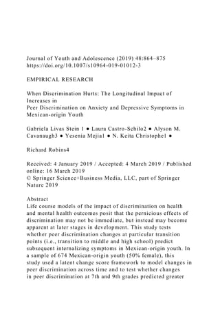 Journal of Youth and Adolescence (2019) 48:864–875
https://doi.org/10.1007/s10964-019-01012-3
EMPIRICAL RESEARCH
When Discrimination Hurts: The Longitudinal Impact of
Increases in
Peer Discrimination on Anxiety and Depressive Symptoms in
Mexican-origin Youth
Gabriela Livas Stein 1 ● Laura Castro-Schilo2 ● Alyson M.
Cavanaugh3 ● Yesenia Mejia1 ● N. Keita Christophe1 ●
Richard Robins4
Received: 4 January 2019 / Accepted: 4 March 2019 / Published
online: 16 March 2019
© Springer Science+Business Media, LLC, part of Springer
Nature 2019
Abstract
Life course models of the impact of discrimination on health
and mental health outcomes posit that the pernicious effects of
discrimination may not be immediate, but instead may become
apparent at later stages in development. This study tests
whether peer discrimination changes at particular transition
points (i.e., transition to middle and high school) predict
subsequent internalizing symptoms in Mexican-origin youth. In
a sample of 674 Mexican-origin youth (50% female), this
study used a latent change score framework to model changes in
peer discrimination across time and to test whether changes
in peer discrimination at 7th and 9th grades predicted greater
 