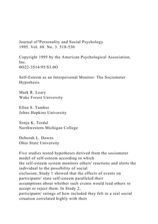 Journal ol"Personality and Social Psychology
1995. Vol. 68. No. 3. 518-530
Copyright 1995 by the American Psychological Association,
Inc.
0O22-3514/95/$3.0O
Self-Esteem as an Interpersonal Monitor: The Sociometer
Hypothesis
Mark R. Leary
Wake Forest University
Ellen S. Tambor
Johns Hopkins University
Sonja K. Terdal
Northwestern Michigan College
Deborah L. Downs
Ohio State University
Five studies tested hypotheses derived from the sociometer
model of self-esteem according to which
the self-esteem system monitors others' reactions and alerts the
individual to the possibility of social
exclusion. Study 1 showed that the effects of events on
participants' state self-esteem paralleled their
assumptions about whether such events would lead others to
accept or reject them. In Study 2,
participants' ratings of how included they felt in a real social
situation correlated highly with their
 