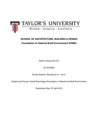 SCHOOL OF ARCHITECTURE, BUILDING & DESIGN
Foundation of nNatural Build Environment (FNBE)
Name: Chong Chin Pin
ID: 0319595
Group/ Session: Monday 2p.m. - 4p.m.
Subject and Course: Social Psychology (Foundation in Natural and Built Environment)
Submission Day: 27 April 2015 
 