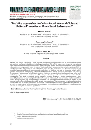 Udayana Journal of Law and Culture
Vol. 02 No.2, july 2018
191
Weighting Approaches on Online Sexual Abuse of Children:
Cultural Prevention or Crime-Based Enforcement?
Ahmad Sofian*
Business Law Program, Law Department, Faculty of Humanities,
Bina Nusantara University, Jakarta.
Bambang Pratama**
Business Law Program, Law Department, Faculty of Humanities,
Bina Nusantara University, Jakarta.
Chiara Talerico***
Crime Analysis, Elephant Action League, Los Angeles.
Abstract
Online Child Sexual Exploitation (OCSE) is a form of crime against children that can be reviewed from various
perspectives such as criminal law, criminology and culture. This offence is governed in several international
legal instruments because perpetrators and victims are often located in different territories or have different
nationalities. The Optional Protocol on Sale of Children, Child Prostitution and Child Pornography (OPSC) is
one that provides a reference in combating this crime, but this instrument has the disadvantage of not
providing specific guidance in overcoming sexual crimes of children who are in the online sphere. OPSC
focuses more on child pornography, whereas OCSE has evolved rapidly enough to give birth to new forms of
crime that are not just child pornography. Another weakness can be found in national laws, due to the lack,
or limited, response to address the issue. Therefore, a cultural approach is important to prevent and tackle
this problem. This paper is aimed to weight the needs to use a Preventive Cultural approach and a Crime-
Based Enforcement in addressing Online Sexual Abuse in Indonesia. It is a normative legal research that
reads various primary and secondary legal materials. The study recommends that there is a need to use
appropriate legal terminology and provide a clear interpretation of the terminology in national law so that
these crimes can be quickly addressed. In addition, it also argued that cultural approaches may be used to
prevent the occurrence of OSCE by means of involving the community and religious leaders, educating family,
as well as raising the awareness of children.
Keywords: Sexual Abuse of Children; Internet; Crime; Cultural Approach; Indonesia.`
.
How to cite (chicago-16th): Christine Ndun, Hanna. “Does Customary Law Discriminate Balinese Women’s
Inheritance Rights?” Udayana Journal of Law and Culture 2, no. 1 (2018): 97-114. https://doi.
org/10.24843/UJLC.2018.v02.i01.p05..
doi: https://doi.org/10.24843/UJLC.2018.v02.i02.p04
Vol. 02, No. 1, January 2018, 191-219
1
*
	 Email /Corresponding Author::asofian@binus.edu and ahsofian@gmail.com
**
	 Email: bpratama@bunus.edu
***
	 Email chiaratale@yahoo.it
 