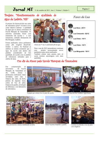 Jornal MT                           31 de outubro de 2011. Ano 1. Volume 1. Edição 3.
                                                                                                                           Página 2


Projeto: “Monitoramento da qualidade da
                                                                                                             Fases da Lua
água de Ladário, MS”
O projeto foi desenvolvido nas aulas
de matemática (profª. Viviane) e teve
como objetivo analisar a qualidade                                                                          Lua Nova - 25/11
da água que os alunos consomem na
Escola Marquês de Tamandaré. As
amostras analisadas foram com                                                                               Lua Crescente - 02/12
tratamento (da escola) e a sem
tratamento, coletada diretamente do
                                                                                                            Lua Cheia - 10/11
Rio Paraguai, Ladário.
Foram analisados vários parâmetros
como: pH, oxigênio dissolvido,                 Alunos do 7º ano A analisando pH da água.                    Lua Cheia - 10/11
fosfato e outros. Ao finalizar as
análises os alunos constaram que a             Para o ano de 2012 pretendemos continuar
água da escola está dentro dos                 esse     projeto acrescentando novos
                                               parâmetros para serem analisados.                            Lua Minguante - 18/11
padrões considerados de boa
qualidade, de acordo com os padrões            Também coletar mais pontos, pois só
de referencias utilizados para a               assim teremos amostragens com mais
                                               qualidade.
análise de água.
                   Um dia de Amor pela Escola Marquês de Tamandaré
Em       comemoração       ao
aniversário       da Escola
Marquês de Tamandaré no
dia     12/08,    alunos     e
professores realizaram várias
atividades, entre elas: a
limpeza das salas, da horta,
pintura de algumas áreas,
coleta de lixo do pátio,
limpeza da quadra, arrumação
da biblioteca e do laboratório
de informática.

                                   O grupo que coletou lixo no pátio da escola.            Depois da coleta do lixo, sombra e água fresca.




 Pais, professores e alunos trabalhando na horta.               Aluna Taymara limpando a quadra.         Caroline recolhendo o lixo do pátio
                                                                                                         com elegância.
 