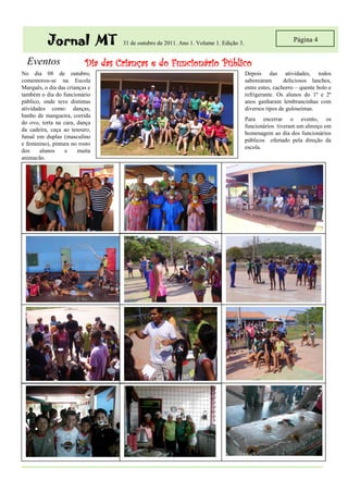 Jornal MT               31 de outubro de 2011. Ano 1. Volume 1. Edição 3.
                                                                                                           Página 4


  Eventos                 Dia das Crianças e do Funcionário Público
No dia 08 de outubro,                                                                  Depois das atividades, todos
comemorou-se na Escola                                                                 saborearam       deliciosos lanches,
Marquês, o dia das crianças e                                                          entre estes, cachorro – quente bolo e
também o dia do funcionário                                                            refrigerante. Os alunos do 1º e 2º
público, onde teve distintas                                                           anos ganharam lembrancinhas com
atividades como: danças,                                                               diversos tipos de guloseimas.
banho de mangueira, corrida
                                                                                       Para encerrar o evento, os
do ovo, torta na cara, dança
                                                                                       funcionários tiveram um almoço em
da cadeira, caça ao tesouro,
                                                                                       homenagem ao dia dos funcionários
futsal em duplas (masculino
                                                                                       públicos ofertado pela direção da
e feminino), pintura no rosto
                                                                                       escola.
dos     alunos    e    muita
animação.
 
