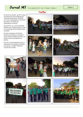 Jornal MT                       31 de outubro de 2011. Ano 1. Volume 1. Edição 3.
                                                                                              Página 5


                                                            Desfiles
No dia 02 de setembro de 2011, alunos
e professores da Escola Marquês de
Tamandaré participaram do desfile
cívico em comemoração ao aniversário
de Ladário e 07/09 Dia da
Independência do Brasil.
Pela primeira vez, a Escola Marquês
desfilou com a fanfarra própria e ainda
teve uma banda de latas (apresentação
inusitada).
Os alunos integrantes da fanfarra
ficaram emocionados ao receberem
vários elogios do público presente, em
relação ao bom desempenho nos
desfiles.
Esse ano, os homenageados foram os
empresários do município de Ladário,
em especial, o Senhor Valdomiro
Teixeira de Carvalho.
 