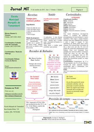 Jornal MT                     31 de outubro de 2011. Ano 1. Volume 1. Edição 3.                                Página 6

                                   Receitas                           Saúde                            Curiosidades
       Escola                                                                                                    O PIOLHO
      Municipal                  Xampu para
                                 combater piolhos
                                                              O piolho pode transmitir
                                                              doenças
                                                                                                  Classificação científica:
                                                                                                  Reino: Animalia
     Marquês de                                                                                   Filo: Arthropoda
                                                                                                  Classe: Insecta
     Tamandaré
                                 Ingredientes
                                                                                                  Ordem: Phthiraptera
                                 1 barra de sabão de coco                                         Família: Pediculidae
                                 1 maço de boldos fresco                                          Gênero: Pediculus
                                 1 maço de melão de São                                           Espécie: Pediculus humanus, Linneus,
                                 Caetano.                                                         1758.
Diretor Renato G.                                                                                 Este inseto alimenta-se de sangue de
                                 ½ litro de água.
Teixeira                                                                                          animais e resíduos da epiderme,
Celular: (067) 8461-0822                                      A pediculose é uma doença           principalmente de seres humanos e outros
                                 Modo de preparar:                                                mamíferos. Para sugar o sangue humano
                                                              parasitaria causada por piolhos.
                                 Bata todos os ingredientes
                                                              Outra doença que o piolho           utilizam uma boca adaptada para perfurar
                                 no     liquidificador,  em
                                                              pode transmitir ao homem é a        a pele e sugar o sangue. A fase
Coordenadora Yolanda             seguida coe e guarde em
                                                              febre tifóide.                      reprodutiva da fêmea pode durar várias
Leite da Conceição               um frasco limpo. Aplique
                                                              Além disso, o piolho pode           semanas. Ela costuma botar, em média, de
Celular: (067) 92872980          para lavar os cabelos como
                                                              contribuir para anemia.             dez a doze ovos por dia. Os ovos de
                                 de costume.
                                                                                                  piolho são conhecidos popularmente como
                                                                                                  lêndeas. Estes ovos costumam ficar
Coordenadora Maria da                 Recados & Babados                                           grudados nas raízes do cabelo. Costumam
Nóbrega                                                                                           eclodir em cinco ou seis dias. São
                                                                        ●        ●       ●        conhecidas e catalogadas mais de 200
                                                                        De: Elvis Júnior          espécies de piolho. Possuem garras nas
                                     De: Maria Carolina                                           pernas que possibilitam grudar no corpo
Coordenador Robson                                                     Serem - 6º ano B
                                       Para: Suellen                                              do hospedeiro.
Correa de Barros                                                       O Amor é muito             Características: Comprimento: de 15 a
                                                                     importante nas vidas         30 mm (macho) e de 15 a 35 mm (fêmea).
                                     Amigos são nossos              das pessoas, como por         Formato do corpo: achatado, ficando
Email:                               maiores tesouros.                exemplo: o amor de          arredondado após a alimentação com
marquestamandare@hotmail.com              Beijos                       mãe, pai, irmãos e         sangue. Cor: marrom.
                                                                         namorados.               Fonte:
                                                                                                  http://www.suapesquisa.com/mundoanimal/piol
                                                                        ●        ●       ●        ho.htm


                                       De: Lucimar                            De: Kamila               De: Luiza
                                       Para: Luiza                                                     Para: Lucimar
                                                                          Para: Ariane
                                     Gosto da música                          Você é uma               Se um dia a porta da nossa
                                    Gosto da felicidade                                                amizade se fechar, não se
                                                                          pessoa muito                 preocupe, eu pulo a janela.
                                   Gosto de você só por
Estamos na Web!                         amizade!                         especial, fiel e              Adoro-te, espero que nossa
                                   Gosto muito de você                                                 amizade não se acabe até
                                                                       amiga. Não mude                 mesmo eu morando longe.
Visite-nos em:                           AMIGA!
rodriguesvv@yahoo.com.br                Beijinhos!                      seu jeito. Beijos!             Beijinhos!
http//:rodriguesvvblogspot.com
                                             Eu
                                                                       Previsão do tempo - Sábado, 12/11 nascer e pôr-do-
                                 Não esqueçam a II Fest Afro
                                 que acontecerá no dia 19/11, na       sol:       7h06        20h04.        manhã           tarde         noite
Escola Marquês de Tamandaré      Av. 14 de Março, a partir das
                                 17 h, Ladário, MS.                      35ºC 24ºC           10mm80%        ESE7km/h         64%39%.
Rua Simeão Ribas º 50                      Prestigiem!                 Sol e aumento de nuvens de manhã. Pancadas de chuva à tarde e à noite.
Ladário, MS, 79270-000                                                 Fonte: http://www.climatempo.com.br/previsao-do-tempo/cidade/1131/ladario-
                                                                       ms.


                                                             Diagramação: Viviane V. Rodrigues
                                                            Revisão: Wilza Carla da Silva dos Santos
 